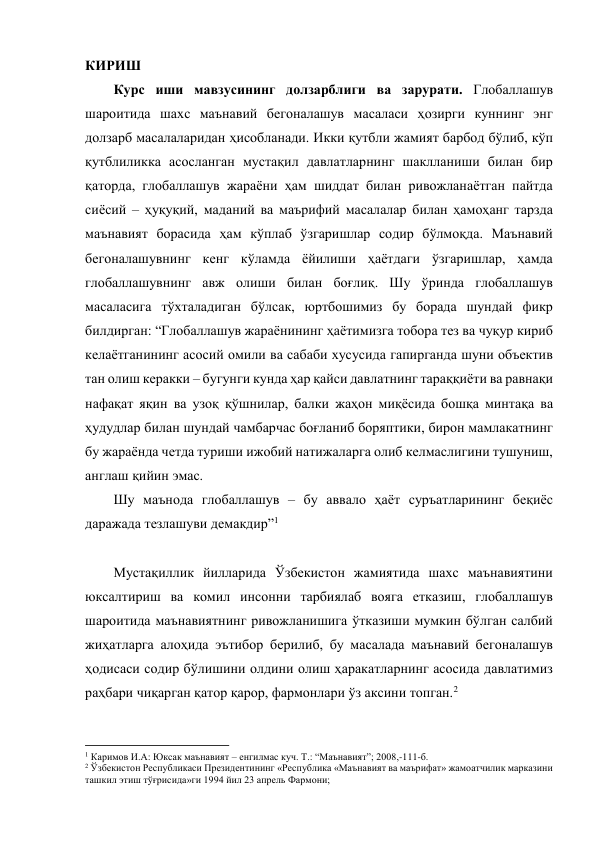 КИРИШ 
Курс иши мавзусининг долзарблиги ва зарурати. Глобаллашув 
шароитида шахс маънавий бегоналашув масаласи ҳозирги куннинг энг 
долзарб масалаларидан ҳисобланади. Икки қутбли жамият барбод бўлиб, кўп 
қутблиликка асосланган мустақил давлатларнинг шаклланиши билан бир 
қаторда, глобаллашув жараёни ҳам шиддат билан ривожланаётган пайтда 
сиёсий – ҳуқуқий, маданий ва маърифий масалалар билан ҳамоҳанг тарзда 
маънавият борасида ҳам кўплаб ўзгаришлар содир бўлмоқда. Маънавий 
бегоналашувнинг кенг кўламда ёйилиши ҳаётдаги ўзгаришлар, ҳамда 
глобаллашувнинг авж олиши билан боғлиқ. Шу ўринда глобаллашув 
масаласига тўхталадиган бўлсак, юртбошимиз бу борада шундай фикр 
билдирган: “Глобаллашув жараёнининг ҳаётимизга тобора тез ва чуқур кириб 
келаётганининг асосий омили ва сабаби хусусида гапирганда шуни объектив 
тан олиш керакки – бугунги кунда ҳар қайси давлатнинг тараққиёти ва равнақи 
нафақат яқин ва узоқ қўшнилар, балки жаҳон миқёсида бошқа минтақа ва 
ҳудудлар билан шундай чамбарчас боғланиб боряптики, бирон мамлакатнинг 
бу жараёнда четда туриши ижобий натижаларга олиб келмаслигини тушуниш, 
англаш қийин эмас. 
Шу маънода глобаллашув – бу аввало ҳаёт суръатларининг беқиёс 
даражада тезлашуви демакдир”1 
 
Мустақиллик йилларида Ўзбекистон жамиятида шахс маънавиятини 
юксалтириш ва комил инсонни тарбиялаб вояга етказиш, глобаллашув 
шароитида маънавиятнинг ривожланишига ўтказиши мумкин бўлган салбий 
жиҳатларга алоҳида эътибор берилиб, бу масалада маънавий бегоналашув 
ҳодисаси содир бўлишини олдини олиш ҳаракатларнинг асосида давлатимиз 
раҳбари чиқарган қатор қарор, фармонлари ўз аксини топган.2   
                                                           
1 Каримов И.А: Юксак маънавият – енгилмас куч. Т.: “Маънавият”; 2008,-111-б. 
2 Ўзбекистон Республикаси Президентининг «Республика «Маънавият ва маърифат» жамоатчилик марказини 
ташкил этиш тўғрисида»ги 1994 йил 23 апрель Фармони; 
