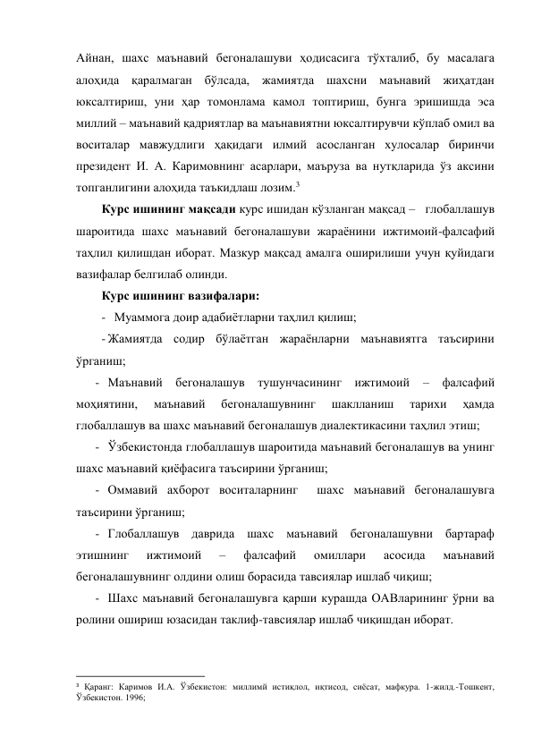 Айнан, шахс маънавий бегоналашуви ҳодисасига тўхталиб, бу масалага 
алоҳида қаралмаган бўлсада, жамиятда шахсни маънавий жиҳатдан 
юксалтириш, уни ҳар томонлама камол топтириш, бунга эришишда эса 
миллий – маънавий қадриятлар ва маънавиятни юксалтирувчи кўплаб омил ва 
воситалар мавжудлиги ҳақидаги илмий асосланган хулосалар биринчи 
президент И. А. Каримовнинг асарлари, маъруза ва нутқларида ўз аксини 
топганлигини алоҳида таъкидлаш лозим.3 
Курс ишининг мақсади курс ишидан кўзланган мақсад –   глобаллашув 
шароитида шахс маънавий бегоналашуви жараёнини ижтимоий-фалсафий 
таҳлил қилишдан иборат. Мазкур мақсад амалга оширилиши учун қуйидаги 
вазифалар белгилаб олинди. 
Курс ишининг вазифалари:   
- Муаммога доир адабиётларни таҳлил қилиш; 
- Жамиятда содир бўлаётган жараёнларни маънавиятга таъсирини 
ўрганиш; 
- Маънавий бегоналашув тушунчасининг ижтимоий 
– фалсафий 
моҳиятини, 
маънавий 
бегоналашувнинг 
шаклланиш 
тарихи 
ҳамда 
глобаллашув ва шахс маънавий бегоналашув диалектикасини таҳлил этиш; 
- Ўзбекистонда глобаллашув шароитида маънавий бегоналашув ва унинг 
шахс маънавий қиёфасига таъсирини ўрганиш; 
- Оммавий ахборот воситаларнинг  шахс маънавий бегоналашувга 
таъсирини ўрганиш; 
- Глобаллашув даврида шахс маънавий бегоналашувни бартараф 
этишнинг 
ижтимоий 
– 
фалсафий 
омиллари 
асосида 
маънавий 
бегоналашувнинг олдини олиш борасида тавсиялар ишлаб чиқиш; 
- Шахс маънавий бегоналашувга қарши курашда ОАВларининг ўрни ва 
ролини ошириш юзасидан таклиф-тавсиялар ишлаб чиқишдан иборат. 
                                                           
3 Қаранг: Каримов И.А. Ўзбекистон: миллимй истиқлол, иқтисод, сиёсат, мафкура. 1-жилд.-Тошкент, 
Ўзбекистон. 1996;  
