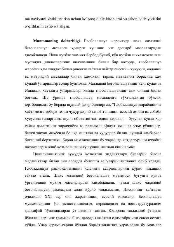 ma`naviyatni shakllantirish uchun ko`proq diniy kitoblarni va jahon adabiyotlarini 
o`qishlarini aytib o`tishgan. 
 
Muammoning dolzarbligi. Глобаллашув шароитида шахс маънавий 
бегоналашув масаласи ҳозирги куннинг энг долзарб масалаларидан 
ҳисобланади. Икки қутбли жамият барбод бўлиб, кўп қутблиликка асосланган 
мустақил давлатларнинг шаклланиши билан бир қаторда, глобаллашув 
жараёни ҳам шиддат билан ривожланаётган пайтда сиёсий – ҳуқуқий, маданий 
ва маърифий масалалар билан ҳамоҳанг тарзда маънавият борасида ҳам 
кўплаб ўзгаришлар содир бўлмоқда. Маънавий бегоналашувнинг кенг кўламда 
ёйилиши ҳаётдаги ўзгаришлар, ҳамда глобаллашувнинг авж олиши билан 
боғлиқ. 
Шу 
ўринда 
глобаллашув 
масаласига 
тўхталадиган 
бўлсак, 
юртбошимиз бу борада шундай фикр билдирган: “Глобаллашув жараёнининг 
ҳаётимизга тобора тез ва чуқур кириб келаётганининг асосий омили ва сабаби 
хусусида гапирганда шуни объектив тан олиш керакки – бугунги кунда ҳар 
қайси давлатнинг тараққиёти ва равнақи нафақат яқин ва узоқ қўшнилар, 
балки жаҳон миқёсида бошқа минтақа ва ҳудудлар билан шундай чамбарчас 
боғланиб боряптики, бирон мамлакатнинг бу жараёнда четда туриши ижобий 
натижаларга олиб келмаслигини тушуниш, англаш қийин эмас. 
Цивилизациянинг вужудга келаётган зиддиятлари бизларни бегона 
маданиятлар билан зич алоқада бўлишга ва уларни англашга олиб келади. 
Глобаллашув рационализмнинг олдинги қадриятларини кўриб чиқишни 
тақазо этади. Шахс маънавий бегоналашув муаммоси бугунги кунда 
ўрганилиши муҳим масалалардан ҳисобланади, чунки шахс маънавий 
бегоналашуви фалсафада ҳали кўриб чиқилмаган. Инсоннинг қайтадан 
очилиши ХХI аср онг жараёнининг асосий ғоясидир. Бегоналашув 
муаммосининг ўзи экзистенциализм, персанализм ва постструктурализм  
фалсафий йўналишларда ўз аксини топган. Юқорида таъкидлаб ўтилган 
йўналишларнинг ҳаммаси Янги даврда яшаётган одам образини савол остига 
қўйди. Улар қарама-қарши йўлдан бораётганлигига қарамасдан бу оқимлар 
