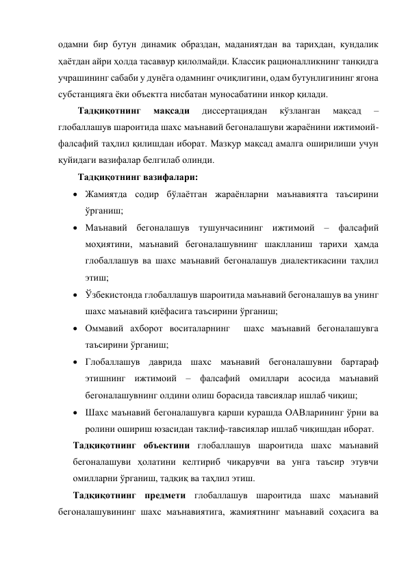 одамни бир бутун динамик образдан, маданиятдан ва тарихдан, кундалик 
ҳаётдан айри ҳолда тасаввур қилолмайди. Классик рационалликнинг танқидга 
учрашининг сабаби у дунёга одамнинг очиқлигини, одам бутунлигининг ягона 
субстанцияга ёки объектга нисбатан муносабатини инкор қилади.  
Тадқиқотнинг 
мақсади 
диссертациядан 
кўзланган 
мақсад 
–   
глобаллашув шароитида шахс маънавий бегоналашуви жараёнини ижтимоий-
фалсафий таҳлил қилишдан иборат. Мазкур мақсад амалга оширилиши учун 
қуйидаги вазифалар белгилаб олинди. 
Тадқиқотнинг вазифалари:   
 Жамиятда содир бўлаётган жараёнларни маънавиятга таъсирини 
ўрганиш; 
 Маънавий бегоналашув тушунчасининг ижтимоий – фалсафий 
моҳиятини, маънавий бегоналашувнинг шаклланиш тарихи ҳамда 
глобаллашув ва шахс маънавий бегоналашув диалектикасини таҳлил 
этиш; 
 Ўзбекистонда глобаллашув шароитида маънавий бегоналашув ва унинг 
шахс маънавий қиёфасига таъсирини ўрганиш; 
 Оммавий ахборот воситаларнинг  шахс маънавий бегоналашувга 
таъсирини ўрганиш; 
 Глобаллашув даврида шахс маънавий бегоналашувни бартараф 
этишнинг ижтимоий – фалсафий омиллари асосида маънавий 
бегоналашувнинг олдини олиш борасида тавсиялар ишлаб чиқиш; 
 Шахс маънавий бегоналашувга қарши курашда ОАВларининг ўрни ва 
ролини ошириш юзасидан таклиф-тавсиялар ишлаб чиқишдан иборат. 
Тадқиқотнинг объектини глобаллашув шароитида шахс маънавий 
бегоналашуви ҳолатини келтириб чиқарувчи ва унга таъсир этувчи 
омилларни ўрганиш, тадқиқ ва таҳлил этиш. 
Тадқиқотнинг предмети глобаллашув шароитида шахс маънавий 
бегоналашувининг шахс маънавиятига, жамиятнинг маънавий соҳасига ва 
