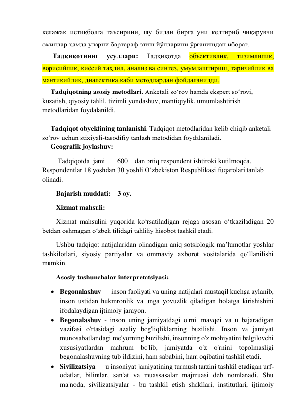 келажак истиқболга таъсирини, шу билан бирга уни келтириб чиқарувчи 
омиллар ҳамда уларни бартараф этиш йўлларини ўрганишдан иборат. 
Тадқиқотнинг 
усуллари: 
Тадқиқотда 
объективлик, 
тизимлилик, 
ворисийлик, қиёсий таҳлил, анализ ва синтез, умумлаштириш, тарихийлик ва 
мантиқийлик, диалектика каби методлардан фойдаланилди. 
     Tadqiqotning asosiy metodlari. Anketali so‘rov hamda ekspert so‘rovi,  
kuzatish, qiyosiy tahlil, tizimli yondashuv, mantiqiylik, umumlashtirish 
metodlaridan foydalanildi.  
     
     Tadqiqot obyektining tanlanishi. Tadqiqot metodlaridan kelib chiqib anketali 
so‘rov uchun stixiyali-tasodifiy tanlash metodidan foydalaniladi. 
     Geografik joylashuv: 
 Tadqiqotda  jami       600    dan ortiq respondent ishtiroki kutilmoqda. 
Respondentlar 18 yoshdan 30 yoshli O‘zbekiston Respublikasi fuqarolari tanlab 
olinadi.  
Bajarish muddati:    3 oy. 
Xizmat mahsuli:  
Xizmat mahsulini yuqorida ko‘rsatiladigan rejaga asosan o‘tkaziladigan 20 
betdan oshmagan o‘zbek tilidagi tahliliy hisobot tashkil etadi.  
Ushbu tadqiqot natijalaridan olinadigan aniq sotsiologik ma’lumotlar yoshlar 
tashkilotlari, siyosiy partiyalar va ommaviy axborot vositalarida qo‘llanilishi 
mumkin.  
Asosiy tushunchalar interpretatsiyasi:  
 Begonalashuv — inson faoliyati va uning natijalari mustaqil kuchga aylanib, 
inson ustidan hukmronlik va unga yovuzlik qiladigan holatga kirishishini 
ifodalaydigan ijtimoiy jarayon. 
 Begonalashuv - inson uning jamiyatdagi o'rni, mavqei va u bajaradigan 
vazifasi o'rtasidagi azaliy bog'liqliklarning buzilishi. Inson va jamiyat 
munosabatlaridagi me'yorning buzilishi, insonning o'z mohiyatini belgilovchi 
xususiyatlardan mahrum bo'lib, jamiyatda o'z o'rnini topolmasligi 
begonalashuvning tub ildizini, ham sababini, ham oqibatini tashkil etadi. 
 Sivilizatsiya — u insoniyat jamiyatining turmush tarzini tashkil etadigan urf-
odatlar, bilimlar, san'at va muassasalar majmuasi deb nomlanadi. Shu 
ma'noda, sivilizatsiyalar - bu tashkil etish shakllari, institutlari, ijtimoiy 
