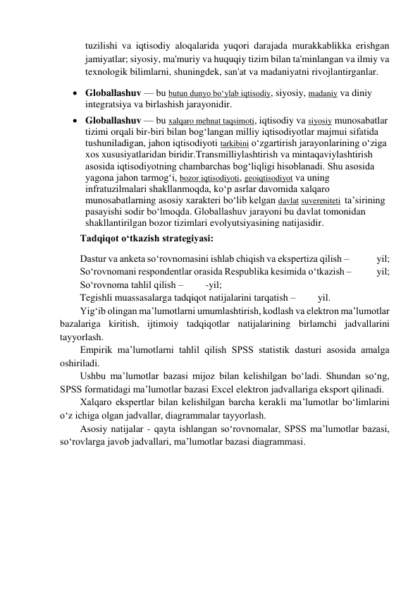 tuzilishi va iqtisodiy aloqalarida yuqori darajada murakkablikka erishgan 
jamiyatlar; siyosiy, ma'muriy va huquqiy tizim bilan ta'minlangan va ilmiy va 
texnologik bilimlarni, shuningdek, san'at va madaniyatni rivojlantirganlar. 
 Globallashuv — bu butun dunyo boʻylab iqtisodiy, siyosiy, madaniy va diniy 
integratsiya va birlashish jarayonidir. 
 Globallashuv — bu xalqaro mehnat taqsimoti, iqtisodiy va siyosiy munosabatlar 
tizimi orqali bir-biri bilan bogʻlangan milliy iqtisodiyotlar majmui sifatida 
tushuniladigan, jahon iqtisodiyoti tarkibini oʻzgartirish jarayonlarining oʻziga 
xos xususiyatlaridan biridir.Transmilliylashtirish va mintaqaviylashtirish 
asosida iqtisodiyotning chambarchas bogʻliqligi hisoblanadi. Shu asosida 
yagona jahon tarmogʻi, bozor iqtisodiyoti, geoiqtisodiyot va uning 
infratuzilmalari shakllanmoqda, koʻp asrlar davomida xalqaro 
munosabatlarning asosiy xarakteri boʻlib kelgan davlat suvereniteti  taʼsirining 
pasayishi sodir boʻlmoqda. Globallashuv jarayoni bu davlat tomonidan 
shakllantirilgan bozor tizimlari evolyutsiyasining natijasidir. 
Tadqiqot o‘tkazish strategiyasi: 
Dastur va anketa so‘rovnomasini ishlab chiqish va ekspertiza qilish –              yil; 
So‘rovnomani respondentlar orasida Respublika kesimida o‘tkazish –             yil; 
So‘rovnoma tahlil qilish –         -yil; 
Tegishli muassasalarga tadqiqot natijalarini tarqatish –         yil. 
Yig‘ib olingan ma’lumotlarni umumlashtirish, kodlash va elektron ma’lumotlar 
bazalariga kiritish, ijtimoiy tadqiqotlar natijalarining birlamchi jadvallarini 
tayyorlash. 
Empirik ma’lumotlarni tahlil qilish SPSS statistik dasturi asosida amalga 
oshiriladi. 
Ushbu ma’lumotlar bazasi mijoz bilan kelishilgan bo‘ladi. Shundan so‘ng, 
SPSS formatidagi ma’lumotlar bazasi Excel elektron jadvallariga eksport qilinadi. 
Xalqaro ekspertlar bilan kelishilgan barcha kerakli ma’lumotlar bo‘limlarini 
o‘z ichiga olgan jadvallar, diagrammalar tayyorlash. 
Asosiy natijalar - qayta ishlangan so‘rovnomalar, SPSS ma’lumotlar bazasi, 
so‘rovlarga javob jadvallari, ma’lumotlar bazasi diagrammasi. 
 
 
 
