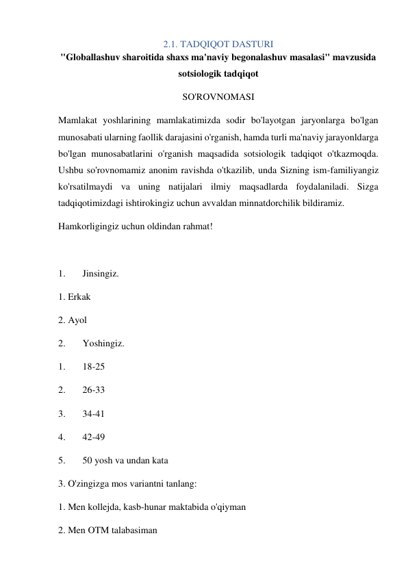 2.1. TADQIQOT DASTURI 
"Globallashuv sharoitida shaxs ma'naviy begonalashuv masalasi" mavzusida 
sotsiologik tadqiqot 
SO'ROVNOMASI 
Mamlakat yoshlarining mamlakatimizda sodir bo'layotgan jaryonlarga bo'lgan 
munosabati ularning faollik darajasini o'rganish, hamda turli ma'naviy jarayonldarga 
bo'lgan munosabatlarini o'rganish maqsadida sotsiologik tadqiqot o'tkazmoqda. 
Ushbu so'rovnomamiz anonim ravishda o'tkazilib, unda Sizning ism-familiyangiz 
ko'rsatilmaydi va uning natijalari ilmiy maqsadlarda foydalaniladi. Sizga 
tadqiqotimizdagi ishtirokingiz uchun avvaldan minnatdorchilik bildiramiz. 
Hamkorligingiz uchun oldindan rahmat! 
 
1. 
Jinsingiz. 
1. Erkak 
2. Ayol 
2. 
Yoshingiz. 
1. 
18-25 
2. 
26-33 
3. 
34-41 
4. 
42-49 
5. 
50 yosh va undan kata 
3. O'zingizga mos variantni tanlang: 
1. Men kollejda, kasb-hunar maktabida o'qiyman  
2. Men OTM talabasiman  
