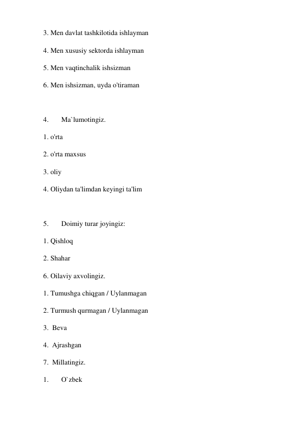 3. Men davlat tashkilotida ishlayman  
4. Men xususiy sektorda ishlayman 
5. Men vaqtinchalik ishsizman 
6. Men ishsizman, uyda o'tiraman  
 
4. 
Ma`lumotingiz. 
1. o'rta 
2. o'rta maxsus 
3. oliy 
4. Oliydan ta'limdan keyingi ta'lim 
 
5. 
Doimiy turar joyingiz: 
1. Qishloq  
2. Shahar  
6. Oilaviy axvolingiz. 
1. Tumushga chiqgan / Uylanmagan 
2. Turmush qurmagan / Uylanmagan 
3.  Beva 
4.  Ajrashgan 
7.  Millatingiz.  
1. 
O`zbek 
