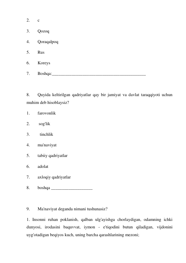 2. 
c 
3. 
Qozoq 
4. 
Qoraqalpoq 
5. 
Rus 
6. 
Koreys  
7. 
Boshqa:___________________________________________ 
 
8. 
Quyida keltirilgan qadriyatlar qay bir jamiyat va davlat taraqqiyoti uchun 
muhim deb hisoblaysiz? 
1. 
farovonlik 
2. 
 sog'lik 
3. 
  tinchlik 
4. 
ma'naviyat 
5. 
tabiiy qadriyatlar 
6. 
adolat 
7. 
axloqiy qadriyatlar 
8. 
boshqa ___________________ 
 
9. 
Ma'naviyat deganda nimani tushunasiz? 
1. Insonni ruhan poklanish, qalban ulg'ayishga chorlaydigan, odamning ichki 
dunyosi, irodasini baquvvat, iymon - e'tiqodini butun qiladigan, vijdonini 
uyg'otadigan beqiyos kuch, uning barcha qarashlarining mezoni; 
