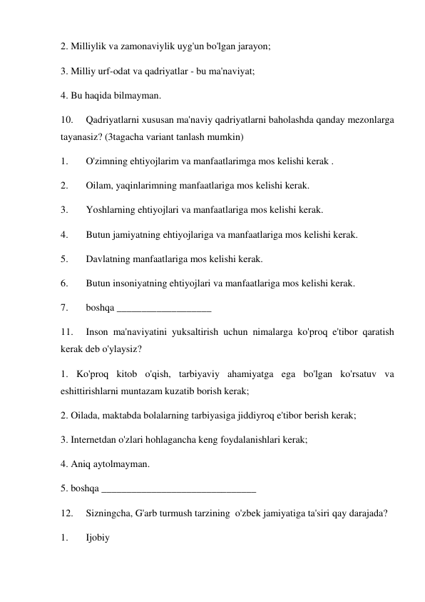 2. Milliylik va zamonaviylik uyg'un bo'lgan jarayon;  
3. Milliy urf-odat va qadriyatlar - bu ma'naviyat; 
4. Bu haqida bilmayman. 
10. 
Qadriyatlarni xususan ma'naviy qadriyatlarni baholashda qanday mezonlarga 
tayanasiz? (3tagacha variant tanlash mumkin) 
1. 
O'zimning ehtiyojlarim va manfaatlarimga mos kelishi kerak . 
2. 
Oilam, yaqinlarimning manfaatlariga mos kelishi kerak. 
3. 
Yoshlarning ehtiyojlari va manfaatlariga mos kelishi kerak.  
4. 
Butun jamiyatning ehtiyojlariga va manfaatlariga mos kelishi kerak. 
5. 
Davlatning manfaatlariga mos kelishi kerak. 
6. 
Butun insoniyatning ehtiyojlari va manfaatlariga mos kelishi kerak. 
7. 
boshqa ___________________ 
11. 
Inson ma'naviyatini yuksaltirish uchun nimalarga ko'proq e'tibor qaratish 
kerak deb o'ylaysiz? 
1. Ko'proq kitob o'qish, tarbiyaviy ahamiyatga ega bo'lgan ko'rsatuv va 
eshittirishlarni muntazam kuzatib borish kerak; 
2. Oilada, maktabda bolalarning tarbiyasiga jiddiyroq e'tibor berish kerak; 
3. Internetdan o'zlari hohlagancha keng foydalanishlari kerak; 
4. Aniq aytolmayman. 
5. boshqa _______________________________ 
12. 
Sizningcha, G'arb turmush tarzining  o'zbek jamiyatiga ta'siri qay darajada? 
1. 
Ijobiy 
