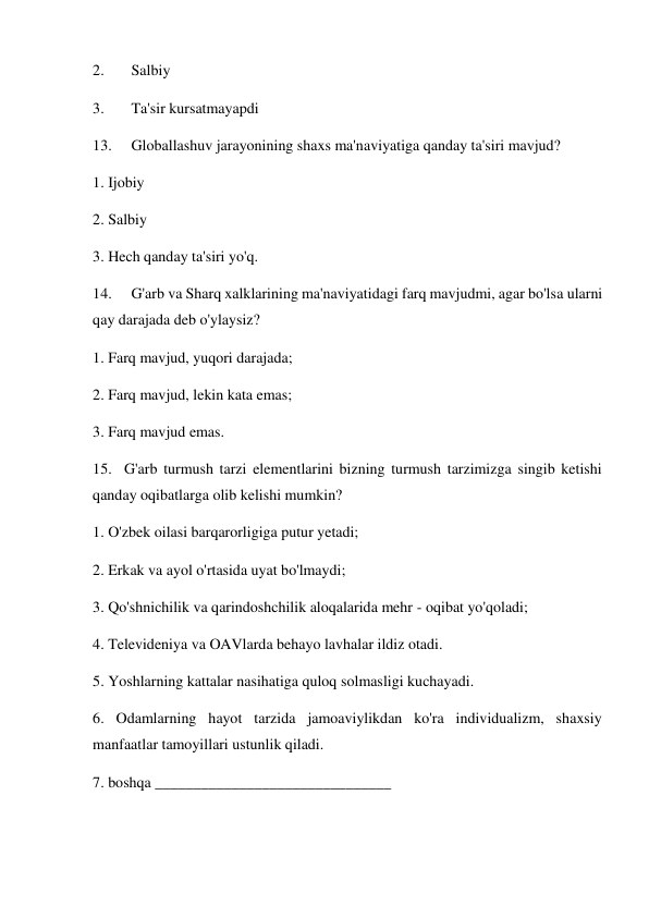 2. 
Salbiy  
3. 
Ta'sir kursatmayapdi 
13. 
Globallashuv jarayonining shaxs ma'naviyatiga qanday ta'siri mavjud? 
1. Ijobiy  
2. Salbiy  
3. Hech qanday ta'siri yo'q. 
14. 
G'arb va Sharq xalklarining ma'naviyatidagi farq mavjudmi, agar bo'lsa ularni 
qay darajada deb o'ylaysiz? 
1. Farq mavjud, yuqori darajada; 
2. Farq mavjud, lekin kata emas; 
3. Farq mavjud emas. 
15.  G'arb turmush tarzi elementlarini bizning turmush tarzimizga singib ketishi 
qanday oqibatlarga olib kelishi mumkin? 
1. O'zbek oilasi barqarorligiga putur yetadi; 
2. Erkak va ayol o'rtasida uyat bo'lmaydi; 
3. Qo'shnichilik va qarindoshchilik aloqalarida mehr - oqibat yo'qoladi; 
4. Televideniya va OAVlarda behayo lavhalar ildiz otadi. 
5. Yoshlarning kattalar nasihatiga quloq solmasligi kuchayadi. 
6. Odamlarning hayot tarzida jamoaviylikdan ko'ra individualizm, shaxsiy 
manfaatlar tamoyillari ustunlik qiladi. 
7. boshqa _______________________________ 
 
