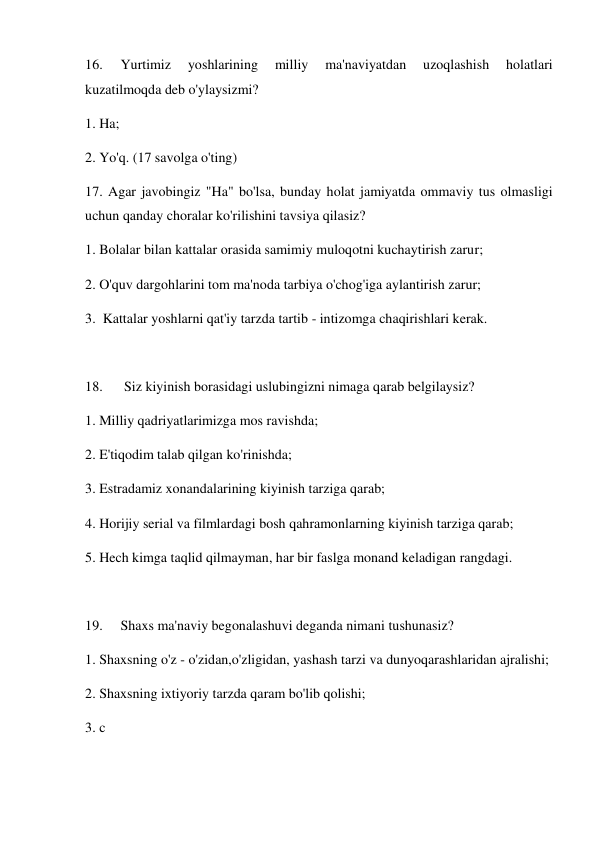 16. 
Yurtimiz 
yoshlarining 
milliy 
ma'naviyatdan 
uzoqlashish 
holatlari 
kuzatilmoqda deb o'ylaysizmi? 
1. Ha; 
2. Yo'q. (17 savolga o'ting) 
17. Agar javobingiz "Ha" bo'lsa, bunday holat jamiyatda ommaviy tus olmasligi 
uchun qanday choralar ko'rilishini tavsiya qilasiz? 
1. Bolalar bilan kattalar orasida samimiy muloqotni kuchaytirish zarur;  
2. O'quv dargohlarini tom ma'noda tarbiya o'chog'iga aylantirish zarur; 
3.  Kattalar yoshlarni qat'iy tarzda tartib - intizomga chaqirishlari kerak. 
 
18. 
 Siz kiyinish borasidagi uslubingizni nimaga qarab belgilaysiz? 
1. Milliy qadriyatlarimizga mos ravishda; 
2. E'tiqodim talab qilgan ko'rinishda; 
3. Estradamiz xonandalarining kiyinish tarziga qarab; 
4. Horijiy serial va filmlardagi bosh qahramonlarning kiyinish tarziga qarab; 
5. Hech kimga taqlid qilmayman, har bir faslga monand keladigan rangdagi. 
 
19. 
Shaxs ma'naviy begonalashuvi deganda nimani tushunasiz? 
1. Shaxsning o'z - o'zidan,o'zligidan, yashash tarzi va dunyoqarashlaridan ajralishi; 
2. Shaxsning ixtiyoriy tarzda qaram bo'lib qolishi; 
3. c 
 
