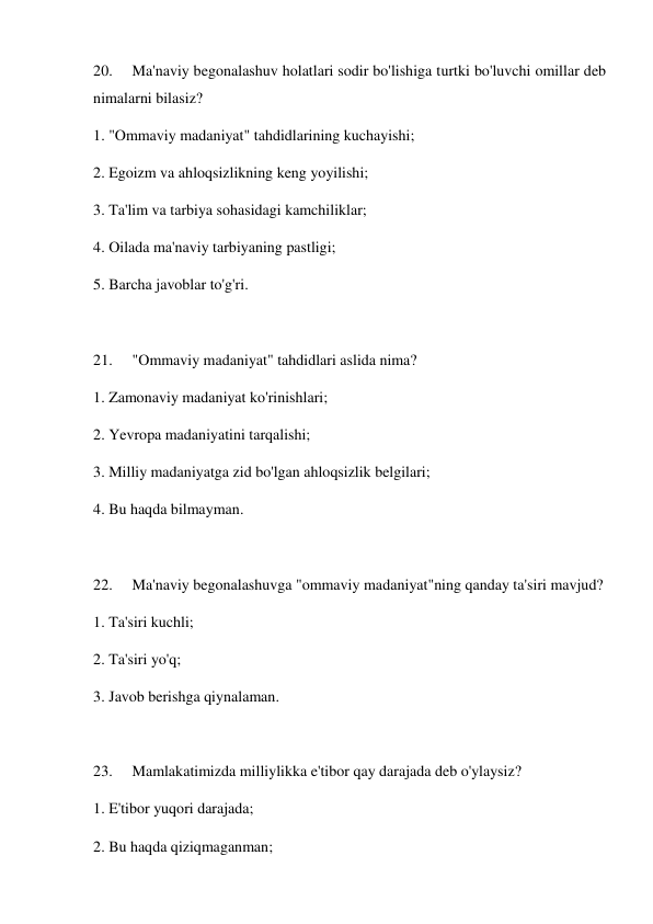 20. 
Ma'naviy begonalashuv holatlari sodir bo'lishiga turtki bo'luvchi omillar deb 
nimalarni bilasiz?    
1. "Ommaviy madaniyat" tahdidlarining kuchayishi; 
2. Egoizm va ahloqsizlikning keng yoyilishi; 
3. Ta'lim va tarbiya sohasidagi kamchiliklar; 
4. Oilada ma'naviy tarbiyaning pastligi; 
5. Barcha javoblar to'g'ri. 
 
21. 
"Ommaviy madaniyat" tahdidlari aslida nima?    
1. Zamonaviy madaniyat ko'rinishlari; 
2. Yevropa madaniyatini tarqalishi; 
3. Milliy madaniyatga zid bo'lgan ahloqsizlik belgilari; 
4. Bu haqda bilmayman.  
 
22. 
Ma'naviy begonalashuvga "ommaviy madaniyat"ning qanday ta'siri mavjud?   
1. Ta'siri kuchli; 
2. Ta'siri yo'q; 
3. Javob berishga qiynalaman. 
 
23. 
Mamlakatimizda milliylikka e'tibor qay darajada deb o'ylaysiz?  
1. E'tibor yuqori darajada; 
2. Bu haqda qiziqmaganman; 
