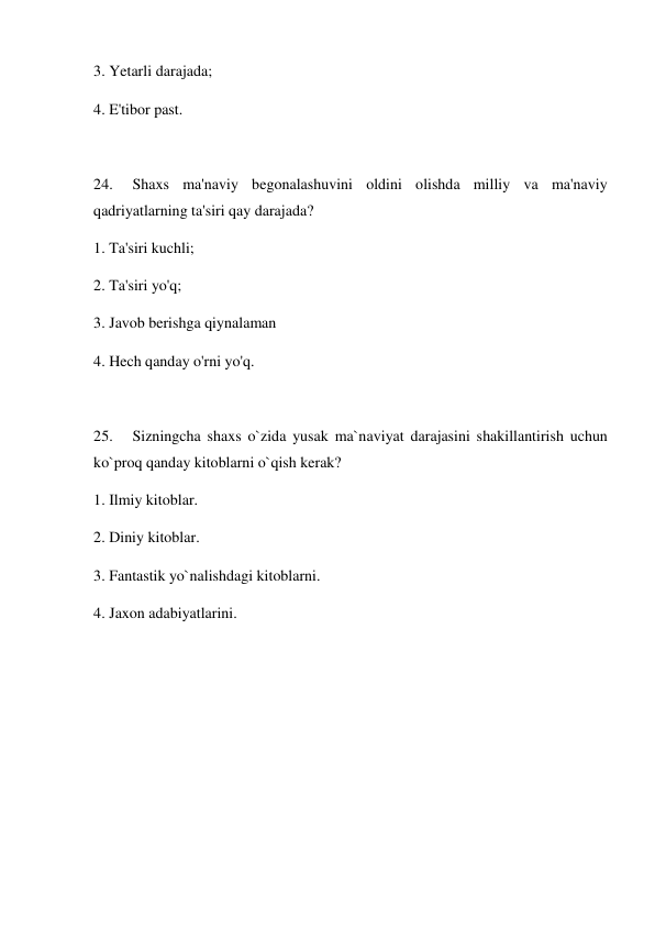 3. Yetarli darajada; 
4. E'tibor past. 
 
24. 
Shaxs ma'naviy begonalashuvini oldini olishda milliy va ma'naviy 
qadriyatlarning ta'siri qay darajada?    
1. Ta'siri kuchli; 
2. Ta'siri yo'q; 
3. Javob berishga qiynalaman  
4. Hech qanday o'rni yo'q. 
 
25. 
Sizningcha shaxs o`zida yusak ma`naviyat darajasini shakillantirish uchun 
ko`proq qanday kitoblarni o`qish kerak? 
1. Ilmiy kitoblar. 
2. Diniy kitoblar. 
3. Fantastik yo`nalishdagi kitoblarni. 
4. Jaxon adabiyatlarini. 
 
