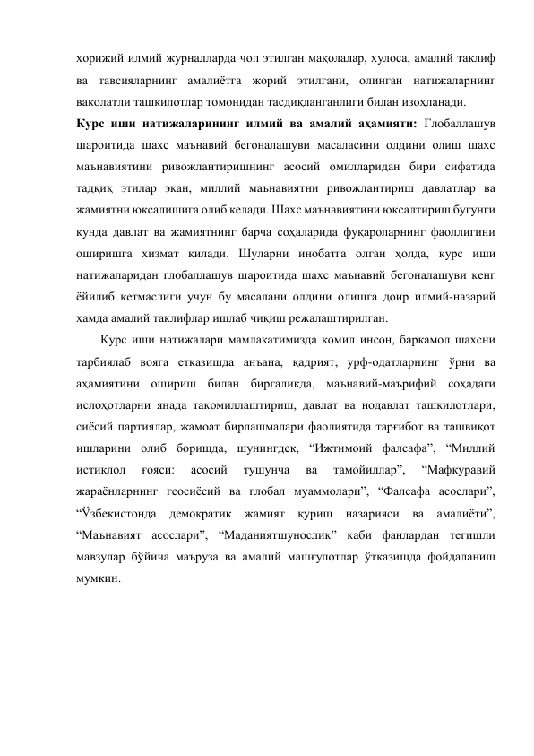 хорижий илмий журналларда чоп этилган мақолалар, хулоса, амалий таклиф 
ва тавсияларнинг амалиётга жорий этилгани, олинган натижаларнинг 
ваколатли ташкилотлар томонидан тасдиқланганлиги билан изоҳланади. 
Курс иши натижаларининг илмий ва амалий аҳамияти: Глобаллашув 
шароитида шахс маънавий бегоналашуви масаласини олдини олиш шахс 
маънавиятини ривожлантиришнинг асосий омилларидан бири сифатида 
тадқиқ этилар экан, миллий маънавиятни ривожлантириш давлатлар ва 
жамиятни юксалишига олиб келади. Шахс маънавиятини юксалтириш бугунги 
кунда давлат ва жамиятнинг барча соҳаларида фуқароларнинг фаоллигини 
оширишга хизмат қилади. Шуларни инобатга олган ҳолда, курс иши 
натижаларидан глобаллашув шароитида шахс маънавий бегоналашуви кенг 
ёйилиб кетмаслиги учун бу масалани олдини олишга доир илмий-назарий 
ҳамда амалий таклифлар ишлаб чиқиш режалаштирилган.    
Курс иши натижалари мамлакатимизда комил инсон, баркамол шахсни 
тарбиялаб вояга етказишда анъана, қадрият, урф-одатларнинг ўрни ва 
аҳамиятини ошириш билан биргаликда, маънавий-маърифий соҳадаги 
ислоҳотларни янада такомиллаштириш, давлат ва нодавлат ташкилотлари, 
сиёсий партиялар, жамоат бирлашмалари фаолиятида тарғибот ва ташвиқот 
ишларини олиб боришда, шунингдек, “Ижтимоий фалсафа”, “Миллий 
истиқлол 
ғояси: 
асосий 
тушунча 
ва 
тамойиллар”, 
“Мафкуравий 
жараёнларнинг геосиёсий ва глобал муаммолари”, “Фалсафа асослари”, 
“Ўзбекистонда демократик жамият қуриш назарияси ва амалиёти”, 
“Маънавият асослари”, “Маданиятшунослик” каби фанлардан тегишли 
мавзулар бўйича маъруза ва амалий машғулотлар ўтказишда фойдаланиш 
мумкин. 
 
 
