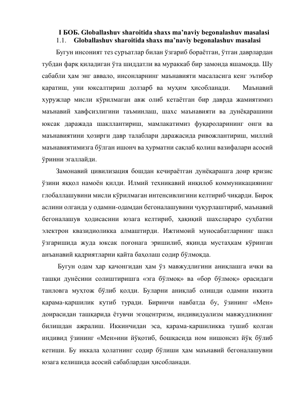 I БОБ. Globallashuv sharoitida shaxs ma’naviy begonalashuv masalasi 
1.1. Globallashuv sharoitida shaxs ma’naviy begonalashuv masalasi 
Бугун инсоният тез суръатлар билан ўзгариб бораётган, ўтган даврлардан 
тубдан фарқ қиладиган ўта шиддатли ва мураккаб бир замонда яшамоқда. Шу 
сабабли ҳам энг аввало, инсонларнинг маънавияти масаласига кенг эътибор 
қаратиш, уни юксалтириш долзарб ва муҳим ҳисобланади.   Маънавий 
хуружлар мисли кўрилмаган авж олиб кетаётган бир даврда жамиятимиз 
маънавий хавфсизлигини таъминлаш, шахс маънавияти ва дунёқарашини 
юксак даражада шакллантириш, мамлакатимиз фуқароларининг онги ва 
маънавиятини ҳозирги давр талаблари даражасида ривожлантириш, миллий 
маънавиятимизга бўлган ишонч ва ҳурматни сақлаб қолиш вазифалари асосий 
ўринни эгаллайди.  
Замонавий цивилизация бошдан кечираётган дунёқарашга доир кризис 
ўзини яққол намоён қилди. Илмий техникавий инқилоб коммуникациянинг 
глобаллашувини мисли кўрилмаган интенсивлигини келтириб чиқарди. Бироқ 
аслини олганда у одамни-одамдан бегоналашувини чуқурлаштириб, маънавий 
бегоналашув ҳодисасини юзага келтириб, ҳақиқий шахслараро суҳбатни 
электрон квазидиоликка алмаштирди. Ижтимоий муносабатларнинг шакл 
ўзгаришида жуда юксак поғонага эришилиб, яқинда мустаҳкам кўринган 
анъанавий қадриятларни қайта баҳолаш содир бўлмоқда. 
 Бугун одам ҳар қачонгидан ҳам ўз мавжудлигини аниқлашга ички ва 
ташқи дунёсини солиштиришга «эга бўлмоқ» ва «бор бўлмоқ» орасидаги 
танловга муҳтож бўлиб қолди. Буларни аниқлаб олишди одамни иккита 
қарама-қаршилик кутиб туради. Биринчи навбатда бу, ўзининг «Мен» 
доирасидан ташқарида ётувчи эгоцентризм, индивидуализм мавжудликнинг 
билишдан ажралиш. Иккинчидан эса, қарама-қаршиликка тушиб қолган 
индивид ўзининг «Мен»ини йўқотиб, бошқасида ном нишонсиз йўқ бўлиб 
кетиши. Бу иккала ҳолатнинг содир бўлиши ҳам маънавий бегоналашувни 
юзага келишида асосий сабаблардан ҳисобланади.  
