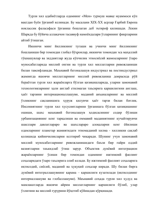 Турли хил адабиётларда одамнинг «Мен» турмуш мавқе муаммоси кўп 
вақтдан буён ўрганиб келинади. Бу масалани XIX-XX асрлар Ғарбий Европа 
ноклассик фаласафаси ўрганиш бошлаган деб эътироф қилишади. Лекин 
Шарқда бу бўйича аллақачон тасаввуф намоёндалари ўзларининг фикрларини 
айтиб ўтишган.  
Иккинчи минг йилликнинг тугаши ва учинчи минг йилликнинг 
бошланиши бир томондан глобал бўҳронлар, иккинчи томондан эса маҳаллий 
тўқнашувлар ва зиддиятлар жуда кўпчилик этносиёсий жамоаларнинг ўзаро 
муносабатларида миллий онгни ва турли хил миллатларни ривожланиши 
билан тавсифланади. Маънавий бегоналашув индустриал ва постиндустриал 
жамиятда яшовчи миллатларнинг миллий ривожланиш доирасида рўй 
бераётган турли хил жараёнларга бўлган қизиқишларида, уларни замонавий 
технологияларнинг ҳали англаб етилмаган таъсирига қаршилигини англаш, 
ҳаёт тарзини интернационаллашуви, маданий анъаналарнинг ва миллий 
ўзликнинг 
сақланишига 
ҳуруж 
қилувчи 
ҳаёт тарзи билан боғлиқ. 
Инсониятнинг турли хил хусусиятларини ўрганишга бўлган қизиқишнинг 
ошиши, 
шахс 
маънавий 
бегоналашув 
ҳодисасининг 
содир 
бўлиши 
урбанизациянинг кенг тарқалиши ва оммавий маданиятнинг кучайтирувчи 
шакллари 
давлатлараро 
ва 
шахслараро 
алоқаларни 
кенг 
ёйилиши  
одамларнинг планетар жамиятидаги этномаданий хилма - хилликни сақлаб 
қолишида қийинчиликларни келтириб чиқаради. Шунинг учун замонавий 
миллий муносабатларнинг ривожланишидаги баъзи бир ғайри оддий 
вазиятларни таъкидлаб ўтиш зарур. Объектив дунёвий интеграцион 
жараёнларнинг 
ўсиши 
бир 
томондан 
одамнинг 
ижтимоий 
фаолият 
соҳаларидаги ўзаро таъсирига олиб келади. Бу ижтимоий фаолият соҳаларига 
иқтисодий, сиёсий, маданий ва ҳуқуқий соҳалар киради. Шу билан бирга 
дунёвий интеграллашувнинг қарама – қаршилиги кузатилади (иқтисоднинг 
интерналлашуви ва глобаллашуви). Маънавий соҳада турли хил ҳудуд ва 
мамлакатларда яшовчи айрим миллатларнинг қаршилиги бўлиб, улар 
ўзлигини ва миллий ғурурини йўқотиб қўйишдан қўрқишади. 
