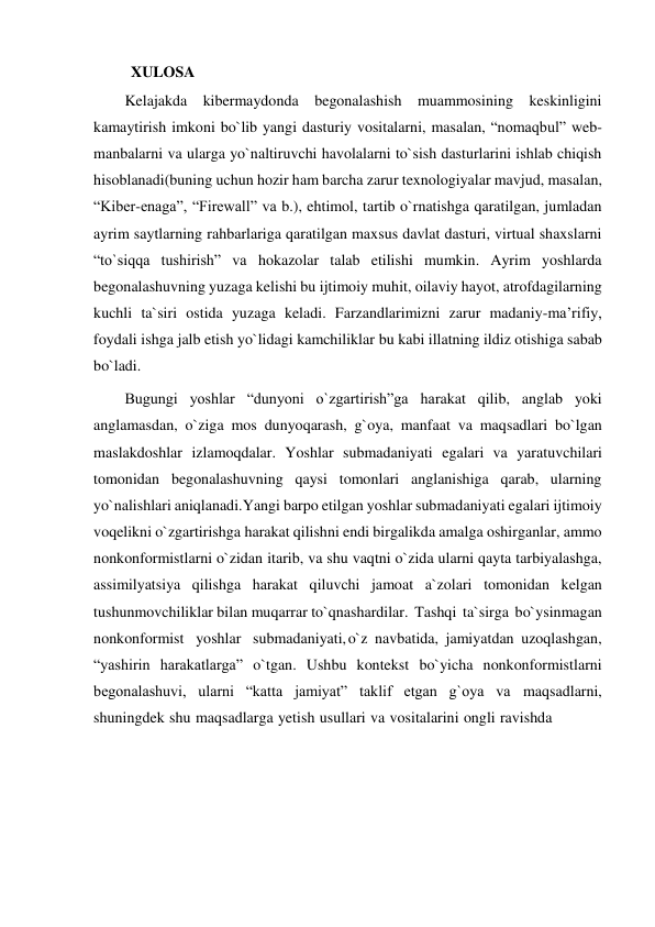 XULOSA 
Kelajakda kibermaydonda begonalashish muammosining keskinligini 
kamaytirish imkoni bo`lib yangi dasturiy vositalarni, masalan, “nomaqbul” web-
manbalarni va ularga yo`naltiruvchi havolalarni to`sish dasturlarini ishlab chiqish 
hisoblanadi(buning uchun hozir ham barcha zarur texnologiyalar mavjud, masalan, 
“Kiber-enaga”, “Firewall” va b.), ehtimol, tartib o`rnatishga qaratilgan, jumladan 
ayrim saytlarning rahbarlariga qaratilgan maxsus davlat dasturi, virtual shaxslarni 
“to`siqqa tushirish” va hokazolar talab etilishi mumkin. Ayrim yoshlarda 
begonalashuvning yuzaga kelishi bu ijtimoiy muhit, oilaviy hayot, atrofdagilarning 
kuchli ta`siri ostida yuzaga keladi. Farzandlarimizni zarur madaniy-ma’rifiy, 
foydali ishga jalb etish yo`lidagi kamchiliklar bu kabi illatning ildiz otishiga sabab 
bo`ladi. 
Bugungi yoshlar “dunyoni o`zgartirish”ga harakat qilib, anglab yoki 
anglamasdan, o`ziga mos dunyoqarash, g`oya, manfaat va maqsadlari bo`lgan 
maslakdoshlar izlamoqdalar. Yoshlar submadaniyati egalari va yaratuvchilari 
tomonidan begonalashuvning qaysi tomonlari anglanishiga qarab, ularning 
yo`nalishlari aniqlanadi. Yangi barpo etilgan yoshlar submadaniyati egalari ijtimoiy 
voqelikni o`zgartirishga harakat qilishni endi birgalikda amalga oshirganlar, ammo 
nonkonformistlarni o`zidan itarib, va shu vaqtni o`zida ularni qayta tarbiyalashga, 
assimilyatsiya qilishga harakat qiluvchi jamoat a`zolari tomonidan kelgan 
tushunmovchiliklar bilan muqarrar to`qnashardilar. Tashqi ta`sirga bo`ysinmagan 
nonkonformist yoshlar submadaniyati, o`z navbatida, jamiyatdan uzoqlashgan, 
“yashirin harakatlarga” o`tgan. Ushbu kontekst bo`yicha nonkonformistlarni 
begonalashuvi, ularni “katta jamiyat” taklif etgan g`oya va maqsadlarni, 
shuningdek shu maqsadlarga yetish usullari va vositalarini ongli ravishda 
