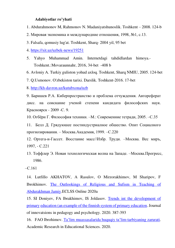 Adabiyotlar ro’yhati 
1. Abdurahmonov M, Rahmonov N. Madaniyatshunoslik. Toshkent – 2008. 124-b 
2. Мировая экономика и международние отношения, 1998, №1, с.13. 
3. Falsafa, qomusiy lug'at. Toshkent, Sharq- 2004 yil, 95 bet 
4. https://xit.uz/uzbek-news/19251 
5. Yahyo Muhammad Amin. Internetdagi tahdidlardan himoya.-
 
Toshkent.: Movaraunnahr, 2016, 34-bet  -408 b 
6. Avloniy A. Turkiy guliston yohud axloq. Toshkent, Sharq NMIU, 2005. 124-bet 
7. Q.Usmonov. O'zbekiston tarixi. Darslik. Toshkent-2016. 17-bet 
8. http://kh-davron.uz/kutubxona/uzb 
9. Баришев Р.А. Киберпространство и проблема отчуждения. Автореферат 
дисс. на соискание ученой степени кандидата философских наук. 
Красноярск - 2009 -С. 9. 
10. Огбёрн Г. Философия техники. –М.: Современние тетради, 2005. –С.35 
11. Белл Д. Грядуюшее постиндустриалное обшество. Опит Социалного 
прогнозирования. – Москва.Академия, 1999. –С.220 
12. Ортега-и-Гассет. Восстание масс//Избр. Труди. –Москва. Вес миръ, 
1997, - С.221 
13. Тоффлер Э. Новая технологическая волна на Западе. –Москва.Прогресс, 
1986. 
–С.161 
14. Lutfillo AKHATOV, A Rasulov, O Mirzorakhimov, M Sharipov, F 
Ibrokhimov. The Outlookings of Religious and Sufism in Teaching of 
Abdurakhman Jamiy.ECLSS Online 2020a 
15. SI Doniyev, FA Ibrakhimov, IS Joldasov. Trends int the development of 
primary education (an example of the finnish system of primary education. Journal 
of innovatsions in pedagogy and psychology. 2020. 387-393 
16. FAO Ibrohimov. Ta’lim muassasalarida huquqiy ta’lim-tarbiyaning zarurati. 
Academic Research in Educational Sciences. 2020. 
