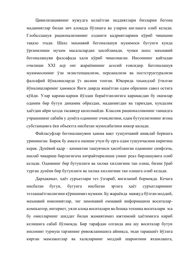 Цивилизациянинг вужудга келаётган зиддиятлари бизларни бегона 
маданиятлар билан зич алоқада бўлишга ва уларни англашга олиб келади. 
Глобаллашув рационализмнинг олдинги қадриятларини кўриб чиқишни 
тақазо этади. Шахс маънавий бегоналашув муаммоси бугунги кунда 
ўрганилиши муҳим масалалардан ҳисобланади, чунки шахс маънавий 
бегоналашуви фалсафада ҳали кўриб чиқилмаган. Инсоннинг қайтадан 
очилиши ХХI аср онг жараёнининг асосий ғоясидир. Бегоналашув 
муаммосининг ўзи экзистенциализм, персанализм ва постструктурализм  
фалсафий йўналишларда ўз аксини топган. Юқорида таъкидлаб ўтилган 
йўналишларнинг ҳаммаси Янги даврда яшаётган одам образини савол остига 
қўйди. Улар қарама-қарши йўлдан бораётганлигига қарамасдан бу оқимлар 
одамни бир бутун динамик образдан, маданиятдан ва тарихдан, кундалик 
ҳаётдан айри ҳолда тасаввур қилолмайди. Классик рационалликнинг танқидга 
учрашининг сабаби у дунёга одамнинг очиқлигини, одам бутунлигининг ягона 
субстанцияга ёки объектга нисбатан муносабатини инкор қилади.  
Файласуфлар бегоналашувни ҳамма вақт тушунчавий аниқлаб беришга 
уринишган. Бироқ бу амалга ошиши учун бу ерга одам тушунчасини киритиш 
керак. Дунёвий қадр – қимматни ташувчиси ҳисобланган одамнинг синфгача, 
ишлаб чиқариш бирлигигача кичрайтирилиши унинг реал бирлашувига олиб 
келади. Одамнинг бир бутунлиги ва хилма хиллигини тан олиш, бизни ўраб 
турган дунёни бир бутунлиги ва хилма хиллигини тан олишга олиб келади. 
Дарҳақиқат, ҳаёт суръатлари тез ўзгариб, янгиланиб бормоқда. Кечага 
нисбатан 
бугун, 
бугунга 
нисбатан 
эртага 
ҳаёт 
суръатларининг 
тезлашаётганлигини кўришимиз мумкин. Бу жараёнда  мавжуд бўлган моддий, 
маънавий имкониятлар, энг замонавий оммавий информацион воситалар-
компьютер, интернет, уяли алоқа воситалари ва бошқа техника воситалари  эса 
бу омилларнинг шиддат билан жамиятимиз ижтимоий ҳаётимизга кириб 
келишига сабаб бўлмоқда. Бир тарафдан олганда ана шу воситалар бутун 
инсоният турмуш тарзининг ривожланишига айниқса, энди тараққиёт йўлига 
кирган мамлакатлар ва халқларнинг моддий шароитини яхшилашга, 
