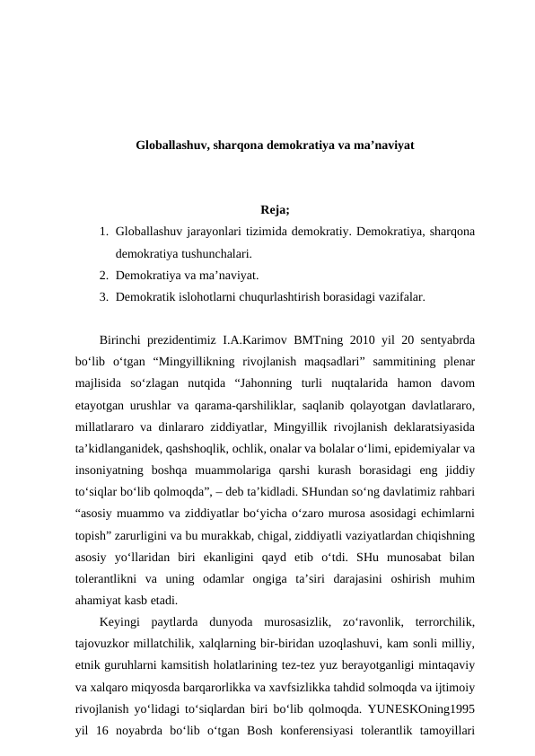 Globallashuv, sharqona demokratiya va ma’naviyat
Reja;
1. Globallashuv jarayonlari tizimida demokratiy. Demokratiya, sharqona
demokratiya tushunchalari. 
2. Demokratiya va ma’naviyat. 
3. Demokratik islohotlarni chuqurlashtirish borasidagi vazifalar. 
Birinchi prezidentimiz I.A.Karimov BMTning 2010 yil 20 sentyabrda
bo‘lib  o‘tgan  “Mingyillikning  rivojlanish  maqsadlari”  sammitining  plenar
majlisida  so‘zlagan  nutqida  “Jahonning  turli  nuqtalarida  hamon  davom
etayotgan urushlar va qarama-qarshiliklar, saqlanib qolayotgan davlatlararo,
millatlararo va dinlararo ziddiyatlar, Mingyillik rivojlanish deklaratsiyasida
ta’kidlanganidek, qashshoqlik, ochlik, onalar va bolalar o‘limi, epidemiyalar va
insoniyatning  boshqa  muammolariga  qarshi  kurash  borasidagi  eng  jiddiy
to‘siqlar bo‘lib qolmoqda”, – deb ta’kidladi. SHundan so‘ng davlatimiz rahbari
“asosiy muammo va ziddiyatlar bo‘yicha o‘zaro murosa asosidagi echimlarni
topish” zarurligini va bu murakkab, chigal, ziddiyatli vaziyatlardan chiqishning
asosiy  yo‘llaridan  biri  ekanligini  qayd  etib  o‘tdi.  SHu  munosabat  bilan
tolerantlikni  va  uning  odamlar  ongiga  ta’siri  darajasini  oshirish  muhim
ahamiyat kasb etadi.
Keyingi  paytlarda  dunyoda  murosasizlik,  zo‘ravonlik,  terrorchilik,
tajovuzkor millatchilik, xalqlarning bir-biridan uzoqlashuvi, kam sonli milliy,
etnik guruhlarni kamsitish holatlarining tez-tez yuz berayotganligi mintaqaviy
va xalqaro miqyosda barqarorlikka va xavfsizlikka tahdid solmoqda va ijtimoiy
rivojlanish yo‘lidagi to‘siqlardan biri bo‘lib qolmoqda. YUNESKOning1995
yil  16  noyabrda  bo‘lib  o‘tgan  Bosh  konferensiyasi  tolerantlik  tamoyillari
