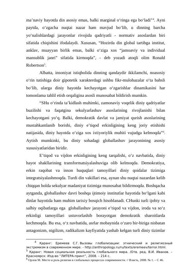 ma’naviy hayotda din asosiy emas, balki marginal o‘ringa ega bo‘ladi”4. Ayni
paytda,  o‘zgacha  nuqtai  nazar  ham  mavjud  bo‘lib,  u  dinning  barcha
yo‘nalishlardagi  jarayonlar  rivojida  qadriyatli  -  normativ  asoslardan  biri
sifatida chiqishini ifodalaydi. Xususan, “Hozirda din global tartibga institut,
anklav,  muayyan  birlik  emas,  balki  o‘ziga  xos  “jamoaviy  va  individual
mansublik  janri”  sifatida  kirmoqda”,  -  deb  yozadi  atoqli  olim  Ronald
Robertson5.
Albatta, insoniyat istiqbolida dinning qandaydir ikkilamchi, noasosiy
o‘rin tutishiga doir gipotetik xarakterdagi ushbu fikr-mulohazalar o‘ta bahsli
bo‘lib,  ularga  diniy  hayotda  kechayotgan  o‘zgarishlar  dinamikasini  har
tomonlama tahlil etish orqaligina asosli munosabat bildirish mumkin. 
“SHu o‘rinda ta’kidlash muhimki, zamonaviy voqelik diniy qadriyatlar
buzilishi  va  faqatgina  sekulyarlashuv  asoslarining  rivojlanishi  bilan
kechayotgani yo‘q. Balki, demokratik davlat va jamiyat qurish asoslarining
mustahkamlanib  borishi,  diniy  e’tiqod  erkinligining  keng  joriy  etishishi
natijasida, diniy hayotda o‘ziga xos ixtiyoriylik muhiti vujudga kelmoqda”6.
Aytish  mumkinki,  bu  diniy  sohadagi  globallashuv  jarayonining  asosiy
xususiyatlaridan biridir.
E’tiqod va vijdon erkinligining keng tarqalishi, o‘z navbatida, diniy
hayot  shakllarining  transformatsiyalashuviga  olib  kelmoqda.  Demokratiya,
erkin  raqobat  va  inson  huquqlari  tamoyillari  diniy  qoidalar  tizimiga
integratsiyalashmoqda. Turdi din vakillari esa, aynan shu nuqtai nazardan kelib
chiqqan holda sekulyar madaniyat tizimiga munosabat bildirmoqda. Boshqacha
aytganda, globallashuv davri boshqa ijtimoiy institutlar hayotida bo‘lgani kabi
dinlar hayotida ham muhim tarixiy bosqich hisoblanadi. CHunki turli ijobiy va
salbiy oqibatlarga ega  globallashuv jarayoni e’tiqod va vijdon, iroda va so‘z
erkinligi  tamoyillari  ustuvorlashib  borayotgan  demokratik  sharoitlarda
kechmoqda. Bu esa, o‘z navbatida, asrlar mobaynida o‘zaro bir-biriga nisbatan
antagonizm, nigilizm, radikalizm kayfiyatida yashab kelgan turli diniy tizimlar
4 Қаранг:  Еремеев  С.Г. Вызовы  глобализации:  этнический  и  религиозный
экстремизм в современном мире. - http://anthropology.ru/ru/texts/eremeev/terror.html.
5 Қаранг:  Новая социальная реальность глобального мира. /Отв. ред. В.И. Иванов. –
Красноярск: Изд-во “ЛИТЕРА-принт”, 2008. – 214 с.
6 Орлов М. Место и роль религии в глобальных процессах современности. // Власть, 2008. № 1. – С 46.
