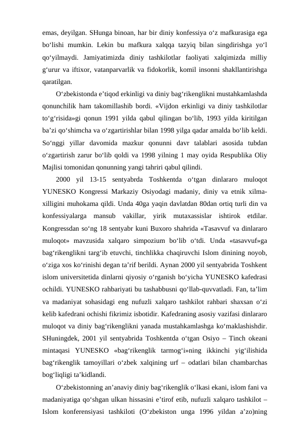 emas, deyilgan. SHunga binoan, har bir diniy konfessiya o‘z mafkurasiga ega
bo‘lishi  mumkin. Lekin bu mafkura xalqqa tazyiq bilan singdirishga yo‘l
qo‘yilmaydi.  Jamiyatimizda  diniy  tashkilotlar  faoliyati  xalqimizda  milliy
g‘urur va iftixor, vatanparvarlik va fidokorlik, komil insonni shakllantirishga
qaratilgan. 
O‘zbekistonda e’tiqod erkinligi va diniy bag‘rikenglikni mustahkamlashda
qonunchilik ham takomillashib bordi. «Vijdon erkinligi va diniy tashkilotlar
to‘g‘risida»gi qonun 1991 yilda qabul qilingan bo‘lib, 1993 yilda kiritilgan
ba’zi qo‘shimcha va o‘zgartirishlar bilan 1998 yilga qadar amalda bo‘lib keldi.
So‘nggi  yillar  davomida  mazkur  qonunni  davr  talablari  asosida  tubdan
o‘zgartirish zarur bo‘lib qoldi va 1998 yilning 1 may oyida Respublika Oliy
Majlisi tomonidan qonunning yangi tahriri qabul qilindi. 
2000  yil  13-15  sentyabrda  Toshkentda  o‘tgan  dinlararo  muloqot
YUNESKO Kongressi Markaziy Osiyodagi madaniy, diniy va etnik xilma-
xilligini muhokama qildi. Unda 40ga yaqin davlatdan 80dan ortiq turli din va
konfessiyalarga  mansub  vakillar,  yirik  mutaxassislar  ishtirok  etdilar.
Kongressdan so‘ng 18 sentyabr kuni Buxoro shahrida «Tasavvuf va dinlararo
muloqot»  mavzusida  xalqaro  simpozium  bo‘lib  o‘tdi.  Unda  «tasavvuf»ga
bag‘rikenglikni targ‘ib etuvchi, tinchlikka chaqiruvchi Islom dinining noyob,
o‘ziga xos ko‘rinishi degan ta’rif berildi. Aynan 2000 yil sentyabrida Toshkent
islom universitetida dinlarni qiyosiy o‘rganish bo‘yicha YUNESKO kafedrasi
ochildi. YUNESKO rahbariyati bu tashabbusni qo‘llab-quvvatladi. Fan, ta’lim
va madaniyat sohasidagi eng nufuzli xalqaro tashkilot rahbari shaxsan o‘zi
kelib kafedrani ochishi fikrimiz isbotidir. Kafedraning asosiy vazifasi dinlararo
muloqot va diniy bag‘rikenglikni yanada mustahkamlashga ko‘maklashishdir.
SHuningdek, 2001 yil sentyabrida Toshkentda o‘tgan Osiyo – Tinch okeani
mintaqasi  YUNESKO  «bag‘rikenglik  tarmog‘i»ning  ikkinchi  yig‘ilishida
bag‘rikenglik tamoyillari o‘zbek xalqining urf – odatlari bilan chambarchas
bog‘liqligi ta’kidlandi.
O‘zbekistonning an’anaviy diniy bag‘rikenglik o‘lkasi ekani, islom fani va
madaniyatiga qo‘shgan ulkan hissasini e’tirof etib, nufuzli xalqaro tashkilot –
Islom  konferensiyasi  tashkiloti  (O‘zbekiston  unga  1996  yildan  a’zo)ning
