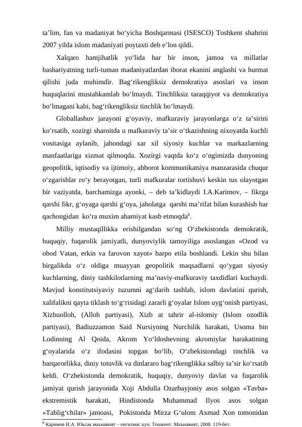 ta’lim, fan va madaniyat bo‘yicha Boshqarmasi (ISESCO) Toshkent shahrini
2007 yilda islom madaniyati poytaxti deb e’lon qildi. 
Xalqaro  hamjihatlik  yo‘lida  har  bir  inson,  jamoa  va  millatlar
bashariyatning turli-tuman madaniyatlardan iborat ekanini anglashi va hurmat
qilishi  juda  muhimdir.  Bag‘rikengliksiz  demokratiya  asoslari  va  inson
huquqlarini mustahkamlab bo‘lmaydi. Tinchliksiz taraqqiyot va demokratiya
bo‘lmagani kabi, bag‘rikengliksiz tinchlik bo‘lmaydi. 
Globallashuv  jarayoni  g‘oyaviy,  mafkuraviy  jarayonlarga  o‘z  ta’sirini
ko‘rsatib, xozirgi sharoitda u mafkuraviy ta’sir o‘tkazishning nixoyatda kuchli
vositasiga  aylanib,  jahondagi  xar  xil  siyosiy  kuchlar  va  markazlarning
manfaatlariga xizmat qilmoqda. Xozirgi vaqtda ko‘z o‘ngimizda dunyoning
geopolitik, iqtisodiy va ijtimoiy, ahborot kommunikatsiya manzarasida chuqur
o‘zgarishlar ro‘y berayotgan, turli mafkuralar tortishuvi keskin tus olayotgan
bir vaziyatda, barchamizga ayonki, – deb ta’kidlaydi I.A.Karimov, – fikrga
qarshi fikr, g‘oyaga qarshi g‘oya, jaholatga  qarshi ma’rifat bilan kurashish har
qachongidan  ko‘ra muxim ahamiyat kasb etmoqda8.
Milliy  mustaqillikka  erishilgandan  so‘ng  O‘zbekistonda  demokratik,
huquqiy, fuqarolik jamiyatli, dunyoviylik tamoyiliga asoslangan «Ozod va
obod Vatan, erkin va farovon xayot» barpo etila boshlandi. Lekin shu bilan
birgalikda  o‘z  oldiga  muayyan  geopolitik  maqsadlarni  qo‘ygan  siyosiy
kuchlarning, diniy tashkilotlarning ma’naviy-mafkuraviy taxdidlari kuchaydi.
Mavjud  konstitutsiyaviy  tuzumni  ag‘darib  tashlab,  islom  davlatini  qurish,
xalifalikni qayta tiklash to‘g‘risidagi zararli g‘oyalar Islom uyg‘onish partiyasi,
Xizbuolloh,  (Alloh  partiyasi),  Xizb  at  tahrir  al-islomiy  (Islom  ozodlik
partiyasi),  Badiuzzamon  Said  Nursiyning  Nurchilik  harakati,  Usoma  bin
Lodinning  Al  Qoida,  Akrom  Yo‘ldoshevning  akromiylar  harakatining
g‘oyalarida  o‘z  ifodasini  topgan  bo‘lib,  O‘zbekistondagi  tinchlik  va
barqarorlikka, diniy totuvlik va dinlararo bag‘rikenglikka salbiy ta’sir ko‘rsatib
keldi.  O‘zbekistonda  demokratik,  huquqiy,  dunyoviy  davlat  va  fuqarolik
jamiyat qurish jarayonida Xoji Abdulla Ozarbayjoniy asos solgan «Tavba»
ekstremistik  harakati,  Hindistonda  Muhammad  Ilyos  asos  solgan
«Tablig‘chilar» jamoasi,  Pokistonda Mirza G‘ulom Axmad Xon tomonidan
8 Каримов И.А. Юксак маънавият – енгилмас куч. Тошкент: Маънавият, 2008. 119-бет.
