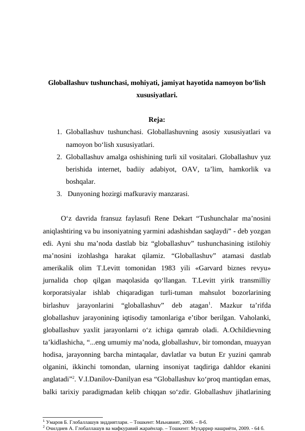 Globallashuv tushunchasi, mohiyati, jamiyat hayotida namoyon bo‘lish
xususiyatlari.
Reja:
1. Globallashuv tushunchasi. Globallashuvning asosiy xususiyatlari va
namoyon bo‘lish xususiyatlari. 
2. Globallashuv amalga oshishining turli xil vositalari. Globallashuv yuz
berishida  internet,  badiiy  adabiyot,  OAV,  ta’lim,  hamkorlik  va
boshqalar.
3.  Dunyoning hozirgi mafkuraviy manzarasi.
O‘z davrida fransuz faylasufi Rene Dekart “Tushunchalar ma’nosini
aniqlashtiring va bu insoniyatning yarmini adashishdan saqlaydi” - deb yozgan
edi. Ayni shu ma’noda dastlab biz “globallashuv” tushunchasining istilohiy
ma’nosini  izohlashga  harakat  qilamiz.  “Globallashuv”  atamasi  dastlab
amerikalik  olim  T.Levitt  tomonidan  1983  yili  «Garvard  biznes  revyu»
jurnalida  chop  qilgan  maqolasida  qo‘llangan.  T.Levitt  yirik  transmilliy
korporatsiyalar  ishlab  chiqaradigan  turli-tuman  mahsulot  bozorlarining
birlashuv  jarayonlarini  “globallashuv”  deb  atagan1.  Mazkur  ta’rifda
globallashuv jarayonining iqtisodiy tamonlariga e’tibor berilgan. Vaholanki,
globallashuv  yaxlit  jarayonlarni  o‘z  ichiga  qamrab  oladi.  A.Ochildievning
ta’kidlashicha, “...eng umumiy ma’noda, globallashuv, bir tomondan, muayyan
hodisa, jarayonning barcha mintaqalar, davlatlar va butun Er yuzini qamrab
olganini,  ikkinchi  tomondan,  ularning  insoniyat  taqdiriga  dahldor  ekanini
anglatadi”2. V.I.Danilov-Danilyan esa “Globallashuv ko‘proq mantiqdan emas,
balki tarixiy paradigmadan kelib chiqqan so‘zdir. Globallashuv jihatlarining
1 Умаров Б. Глобаллашув зиддиятлари. – Тошкент: Маънавият, 2006. – 8-б.
2 Очилдиев А. Глобаллашув ва мафкуравий жараёнлар. – Тошкент: Муҳаррир нашриёти, 2009. - 64 б.
