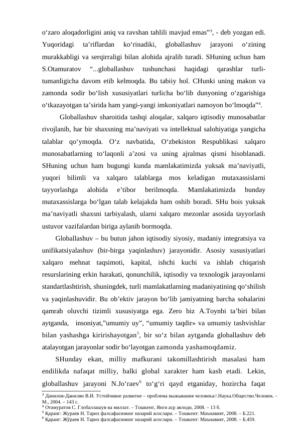 o‘zaro aloqadorligini aniq va ravshan tahlili mavjud emas”3, - deb yozgan edi.
Yuqoridagi  ta’riflardan  ko‘rinadiki,  globallashuv  jarayoni  o‘zining
murakkabligi va serqirraligi bilan alohida ajralib turadi. SHuning uchun ham
S.Otamuratov  “...globallashuv  tushunchasi  haqidagi  qarashlar  turli-
tumanligicha davom etib kelmoqda. Bu tabiiy hol. CHunki uning makon va
zamonda sodir bo‘lish xususiyatlari turlicha bo‘lib dunyoning o‘zgarishiga
o‘tkazayotgan ta’sirida ham yangi-yangi imkoniyatlari namoyon bo‘lmoqda”4.
Globallashuv sharoitida tashqi aloqalar, xalqaro iqtisodiy munosabatlar
rivojlanib, har bir shaxsning ma’naviyati va intellektual salohiyatiga yangicha
talablar  qo‘ymoqda.  O‘z  navbatida,  O‘zbekiston  Respublikasi  xalqaro
munosabatlarning  to‘laqonli  a’zosi  va  uning  ajralmas  qismi  hisoblanadi.
SHuning uchun ham bugungi kunda mamlakatimizda yuksak ma’naviyatli,
yuqori  bilimli  va  xalqaro  talablarga  mos  keladigan  mutaxassislarni
tayyorlashga  alohida  e’tibor  berilmoqda.  Mamlakatimizda  bunday
mutaxassislarga bo‘lgan talab kelajakda ham oshib boradi. SHu bois yuksak
ma’naviyatli shaxsni tarbiyalash, ularni xalqaro mezonlar asosida tayyorlash
ustuvor vazifalardan biriga aylanib bormoqda. 
Globallashuv – bu butun jahon iqtisodiy siyosiy, madaniy integratsiya va
unifikatsiyalashuv  (bir-birga  yaqinlashuv)  jarayonidir.  Asosiy  xususiyatlari
xalqaro  mehnat  taqsimoti,  kapital,  ishchi  kuchi  va  ishlab  chiqarish
resurslarining erkin harakati, qonunchilik, iqtisodiy va texnologik jarayonlarni
standartlashtirish, shuningdek, turli mamlakatlarning madaniyatining qo‘shilish
va yaqinlashuvidir. Bu ob’ektiv jarayon bo‘lib jamiyatning barcha sohalarini
qamrab  oluvchi  tizimli  xususiyatga  ega.  Zero  biz  A.Toynbi  ta’biri  bilan
aytganda,   insoniyat,”umumiy uy”, “umumiy taqdir» va umumiy tashvishlar
bilan yashashga kiririshayotgan5, bir so‘z bilan aytganda  globallashuv deb
atalayotgan jarayonlar sodir bo‘layotgan zamonda yashamoqdamiz. 
SHunday  ekan,  milliy  mafkurani  takomillashtirish  masalasi  ham
endilikda  nafaqat  milliy,  balki  global  xarakter  ham  kasb  etadi.  Lekin,
globallashuv  jarayoni  N.Jo‘raev6 to‘g‘ri  qayd  etganiday,  hozircha  faqat
3 Данилов-Данилян В.И. Устойчивое развитие – проблема выжывания человека//.Наука.Общество.Человек. -
М., 2004. – 143 с. 
4 Отамуратов С. Глобаллашув ва миллат. – Тошкент, Янги аср авлоди, 2008. – 13 б.
5 Қаранг: Жураев Н. Тарих фалсафасининг назарий асослари. – Тошкент: Маънавият, 2008. – Б.221.
6 Қаранг: Жўраев Н. Тарих фалсафасининг назарий асослари. – Тошкент: Маънавият, 2008. – Б.459.
