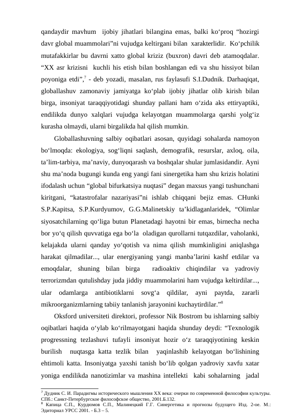 qandaydir mavhum  ijobiy jihatlari bilangina emas, balki ko‘proq “hozirgi
davr global muammolari”ni vujudga keltirgani bilan  xarakterlidir.  Ko‘pchilik
mutafakkirlar bu davrni xatto global kriziz (buxron) davri deb atamoqdalar.
“XX asr krizisni  kuchli his etish bilan boshlangan edi va shu hissiyot bilan
poyoniga etdi”,7 - deb yozadi, masalan, rus faylasufi S.I.Dudnik. Darhaqiqat,
globallashuv zamonaviy jamiyatga ko‘plab ijobiy jihatlar olib kirish bilan
birga, insoniyat taraqqiyotidagi shunday pallani ham o‘zida aks ettiryaptiki,
endilikda dunyo xalqlari  vujudga  kelayotgan muammolarga qarshi  yolg‘iz
kurasha olmaydi, ularni birgalikda hal qilish mumkin. 
Globallashuvning salbiy oqibatlari asosan, quyidagi sohalarda namoyon
bo‘lmoqda: ekologiya, sog‘liqni saqlash, demografik, resurslar, axloq, oila,
ta’lim-tarbiya, ma’naviy, dunyoqarash va boshqalar shular jumlasidandir. Ayni
shu ma’noda bugungi kunda eng yangi fani sinergetika ham shu krizis holatini
ifodalash uchun “global bifurkatsiya nuqtasi” degan maxsus yangi tushunchani
kiritgani,  “katastrofalar  nazariyasi”ni  ishlab  chiqqani  bejiz  emas.  CHunki
S.P.Kapitsa,  S.P.Kurdyumov,  G.G.Malinetskiy  ta’kidlaganlaridek,  “Olimlar
siyosatchilarning qo‘liga butun Planetadagi hayotni bir emas, birnecha necha
bor yo‘q qilish quvvatiga ega bo‘la  oladigan qurollarni tutqazdilar, vaholanki,
kelajakda ularni qanday yo‘qotish va nima qilish mumkinligini aniqlashga
harakat qilmadilar..., ular energiyaning yangi manba’larini kashf etdilar va
emoqdalar,  shuning  bilan  birga   radioaktiv  chiqindilar  va  yadroviy
terrorizmdan qutulishday juda jiddiy muammolarini ham vujudga keltirdilar...,
ular  odamlarga  antibiotiklarni  sovg‘a  qildilar,  ayni  paytda,  zararli
mikroorganizmlarning tabiiy tanlanish jarayonini kuchaytirdilar.”8 
Oksford universiteti direktori, professor Nik Bostrom bu ishlarning salbiy
oqibatlari haqida o‘ylab ko‘rilmayotgani haqida shunday deydi: “Texnologik
progressning  tezlashuvi  tufayli  insoniyat  hozir  o‘z  taraqqiyotining  keskin
burilish   nuqtasga  katta  tezlik  bilan   yaqinlashib  kelayotgan  bo‘lishining
ehtimoli katta. Insoniyatga yaxshi tanish bo‘lib qolgan yadroviy xavfu xatar
yoniga endilikda nanotizimlar va mashina intellekti  kabi sohalarning  jadal
7 Дудник С. И. Парадигмы исторического мышления ХХ века: очерки по современной философии культуры.
СПб.: Санкт-Петербургское философское общество, 2001.Б.132.
8 Капица  С.П.,  Курдюмов  С.П.,  Малинецкий  Г.Г.  Синергетика  и  прогнозы  будущего  Изд.  2-ое.  М.:
Эдиториал УРСС 2001. - Б.3 – 5.
