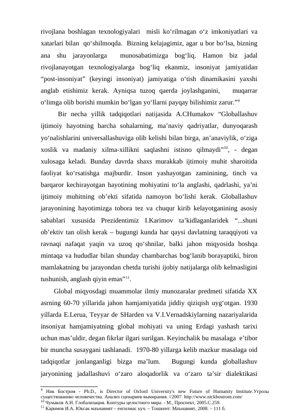 rivojlana boshlagan texnologiyalari  misli ko‘rilmagan o‘z imkoniyatlari va
xatarlari bilan  qo‘shilmoqda.  Bizning kelajagimiz, agar u bor bo‘lsa, bizning
ana  shu  jarayonlarga   munosabatimizga  bog‘liq.  Hamon  biz  jadal
rivojlanayotgan  texnologiyalarga  bog‘liq  ekanmiz,  insoniyat  jamiyatidan
“post-insoniyat”  (keyingi  insoniyat)  jamiyatiga  o‘tish  dinamikasini  yaxshi
anglab  etishimiz  kerak.  Ayniqsa  tuzoq  qaerda  joylashganini,    muqarrar
o‘limga olib borishi mumkin bo‘lgan yo‘llarni payqay bilishimiz zarur.”9 
Bir  necha  yillik  tadqiqotlari  natijasida  A.CHumakov  “Globallashuv
ijtimoiy  hayotning  barcha  sohalarning,  ma’naviy  qadriyatlar,  dunyoqarash
yo‘nalishlarini universallashuviga olib kelishi bilan birga, an’anaviylik, o‘ziga
xoslik  va  madaniy  xilma-xillikni  saqlashni  istisno  qilmaydi”10,  -  degan
xulosaga keladi. Bunday davrda shaxs murakkab ijtimoiy muhit sharoitida
faoliyat  ko‘rsatishga  majburdir.  Inson  yashayotgan  zaminining,  tinch  va
barqaror kechirayotgan hayotining mohiyatini to‘la anglashi, qadrlashi, ya’ni
ijtimoiy  muhitning  ob’ekti  sifatida  namoyon  bo‘lishi  kerak.  Globallashuv
jarayonining hayotimizga tobora tez va chuqur kirib kelayotganining asosiy
sabablari  xususida  Prezidentimiz  I.Karimov  ta’kidlaganlaridek  “...shuni
ob’ektiv tan olish kerak – bugungi kunda har qaysi davlatning taraqqiyoti va
ravnaqi  nafaqat  yaqin  va  uzoq  qo‘shnilar,  balki  jahon  miqyosida  boshqa
mintaqa va hududlar bilan shunday chambarchas bog‘lanib borayaptiki, biron
mamlakatning bu jarayondan chetda turishi ijobiy natijalarga olib kelmasligini
tushunish, anglash qiyin emas”11.
Global miqyosdagi muammolar ilmiy munozaralar predmeti sifatida XX
asrning 60-70 yillarida jahon hamjamiyatida jiddiy qiziqish uyg‘otgan. 1930
yillarda E.Lerua, Teyyar de SHarden va V.I.Vernadskiylarning nazariyalarida
insoniyat  hamjamiyatning  global  mohiyati  va  uning  Erdagi  yashash  tarixi
uchun mas’uldir, degan fikrlar ilgari surilgan. Keyinchalik bu masalaga  e’tibor
bir muncha susaygani tashlanadi.  1970-80 yillarga kelib mazkur masalaga oid
tadqiqotlar  jonlanganligi  bizga  ma’lum.   Bugungi  kunda  globallashuv
jaryonining  jadallashuvi  o‘zaro  aloqadorlik  va  o‘zaro  ta’sir  dialektikasi
9 Ник Бостром -  Ph.D.,  is  Director  of  Oxford  University's  new  Future  of  Humanity  Institute.Угрозы
существованию человечества. Анализ сценариев вымирания. //2007. http://www.nickbostrom.com/
10 Чумаков А.Н. Глобализация. Контуры целостного мира. - М., Проспект, 2005.С.259.
11 Каримов И.А. Юксак маънавият – енгилмас куч. – Тошкент: Маънавият, 2008. – 111 б.

