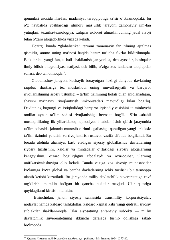 qonunlari asosida ilm-fan, madaniyat taraqqiyotiga ta’sir o‘tkazmoqdaki, bu
o‘z  navbatida  yoshlardagi  ijtimoiy  mas’ullik  jarayoni  zamonaviy  ilm-fan
yutuqlari, texnika-texnologiya, xalqaro axborot almashinuvining jadal rivoji
bilan o‘zaro aloqadorlikda yuzaga keladi.
Hozirgi  kunda  “globalistika”  termini  zamonaviy  fan  tilining  ajralmas
qismidir, ammo uning ma’nosi haqida hanuz turlicha fikrlar bildirilmoqda.
Ba’zilar bu yangi fan, u hali shakllanish jarayonida, deb aytsalar, boshqalar
ilmiy bilish integratsiyasi natijasi, deb bilib, o‘ziga xos fanlararo tadqiqotlar
sohasi, deb tan olmoqda12.
Globallashuv jarayoni kuchayib borayotgan hozirgi dunyoda davlatning
raqobat  shartlariga  tez  moslashuvi  uning  muvaffaqiyatli  va  barqaror
rivojlanishining asosiy ustunligi – ta’lim tizimining holati bilan aniqlanadigan,
shaxsni  ma’naviy  rivojlantirish  imkoniyatlari  mavjudligi  bilan  bog‘liq.
Davlatning bugungi va istiqbolidagi barqaror iqtisodiy o‘sishini ta’minlovchi
omillar  aynan  ta’lim  sohasi  rivojlanishiga  bevosita  bog‘liq.  SHu  sababli
mustaqillikning ilk yillaridanoq iqtisodiyotni tubdan isloh qilish jarayonida
ta’lim sohasida jahonda munosib o‘rinni egallashga qaratilgan yangi uzluksiz
ta’lim tizimini yaratish va rivojlantirish ustuvor vazifa sifatida belgilandi. Bu
borada  alohida  ahamiyat  kasb  etadigan  siyosiy  globallashuv  davlatlarning
siyosiy  tuzilishini,  xalqlar  va  mintaqalar  o‘rtasidagi  siyosiy  aloqalarning
kengayishini,  o‘zaro  bog‘liqligini  ifodalaydi  va  oxir-oqibat,  ularning
unifikatsiyalashuviga  olib  keladi.  Bunda  o‘ziga  xos  siyosiy  munosabatlar
ko‘lamiga ko‘ra global va barcha davlatlarning ichki tuzilishi bir tarmoqqa
ulanib ketishi kuzatiladi. Bu jarayonda milliy davlatchilik suverenitetiga xavf
tug‘dirishi  mumkin  bo‘lgan  bir  qancha  holatlar  mavjud.  Ular  qatoriga
quyidagilarni kiritish mumkin:
Birinchidan,  jahon  siyosiy  sahnasida  transmilliy  korporatsiyalar,
nodavlat hamda xalqaro tashkilotlar, xalqaro kapital kabi yangi qudratli siyosiy
sub’ektlar  shakllanmoqda.  Ular  siyosatning  an’anaviy  sub’ekti  —  milliy
davlatchilik  suverenitetining  ikkinchi  darajaga  tushib  qolishiga  sabab
bo‘lmoqda.
12 Қаранг: Чумаков А.Н.Философия глобальнқх проблем. - М.: Знание, 1994. С.77-80.
