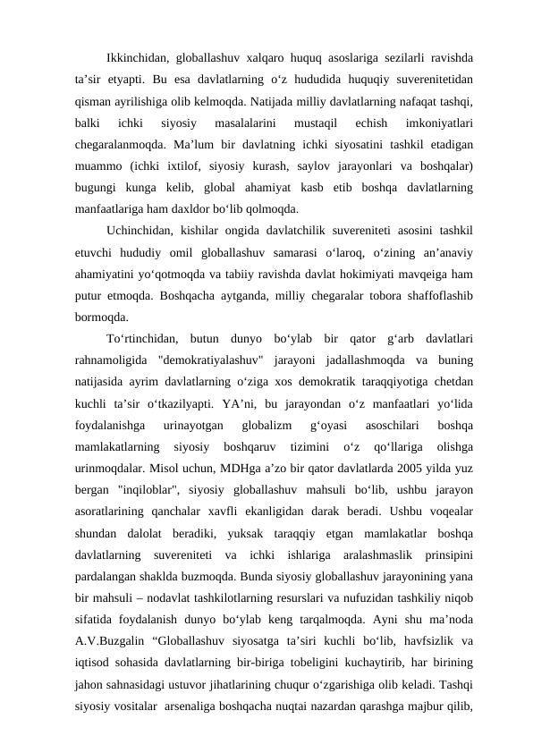 Ikkinchidan, globallashuv xalqaro huquq asoslariga sezilarli ravishda
ta’sir  etyapti.  Bu  esa  davlatlarning  o‘z  hududida  huquqiy  suverenitetidan
qisman ayrilishiga olib kelmoqda. Natijada milliy davlatlarning nafaqat tashqi,
balki  ichki  siyosiy  masalalarini  mustaqil  echish  imkoniyatlari
chegaralanmoqda.  Ma’lum  bir  davlatning  ichki  siyosatini  tashkil  etadigan
muammo  (ichki  ixtilof,  siyosiy  kurash,  saylov  jarayonlari  va  boshqalar)
bugungi  kunga  kelib,  global  ahamiyat  kasb  etib  boshqa  davlatlarning
manfaatlariga ham daxldor bo‘lib qolmoqda.
Uchinchidan,  kishilar  ongida  davlatchilik  suvereniteti  asosini  tashkil
etuvchi  hududiy  omil  globallashuv  samarasi  o‘laroq,  o‘zining  an’anaviy
ahamiyatini yo‘qotmoqda va tabiiy ravishda davlat hokimiyati mavqeiga ham
putur etmoqda. Boshqacha aytganda, milliy chegaralar tobora shaffoflashib
bormoqda.
To‘rtinchidan,  butun  dunyo  bo‘ylab  bir  qator  g‘arb  davlatlari
rahnamoligida  "demokratiyalashuv"  jarayoni  jadallashmoqda  va  buning
natijasida ayrim davlatlarning o‘ziga xos demokratik taraqqiyotiga chetdan
kuchli  ta’sir  o‘tkazilyapti.  YA’ni,  bu  jarayondan  o‘z  manfaatlari  yo‘lida
foydalanishga  urinayotgan  globalizm  g‘oyasi  asoschilari  boshqa
mamlakatlarning  siyosiy  boshqaruv  tizimini  o‘z  qo‘llariga  olishga
urinmoqdalar. Misol uchun, MDHga a’zo bir qator davlatlarda 2005 yilda yuz
bergan  "inqiloblar",  siyosiy  globallashuv  mahsuli  bo‘lib,  ushbu  jarayon
asoratlarining  qanchalar  xavfli  ekanligidan  darak  beradi.  Ushbu  voqealar
shundan  dalolat  beradiki,  yuksak  taraqqiy  etgan  mamlakatlar  boshqa
davlatlarning  suvereniteti  va  ichki  ishlariga  aralashmaslik  prinsipini
pardalangan shaklda buzmoqda. Bunda siyosiy globallashuv jarayonining yana
bir mahsuli – nodavlat tashkilotlarning resurslari va nufuzidan tashkiliy niqob
sifatida  foydalanish  dunyo  bo‘ylab  keng  tarqalmoqda.  Ayni  shu  ma’noda
A.V.Buzgalin  “Globallashuv  siyosatga  ta’siri  kuchli  bo‘lib,  havfsizlik  va
iqtisod sohasida davlatlarning bir-biriga tobeligini kuchaytirib, har birining
jahon sahnasidagi ustuvor jihatlarining chuqur o‘zgarishiga olib keladi. Tashqi
siyosiy vositalar  arsenaliga boshqacha nuqtai nazardan qarashga majbur qilib,
