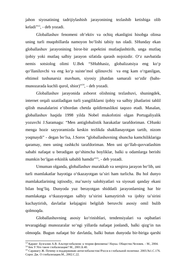 jahon  siyosatining  tadrijiylashish  jarayonining  tezlashib  ketishiga  olib
keladi”13, - deb yozadi.
Globallashuv  fenomeni  ob’ektiv  va  ochiq  ekanligini  hisobga  olinsa
uning turli muqobillarda namoyon bo‘lishi tabiiy tus oladi. SHunday ekan
globallashuv  jarayonining  biror-bir  aspektini  mutlaqlashtirib,  unga  mutlaq
ijobiy yoki mutlaq salbiy jarayon sifatida qarash nojoizdir. O‘z navbatida
nemis  sotsiolog  olimi  U.Bek  “SHubhasiz,  globalizatsiya  eng  ko‘p
qo‘llaniluvchi va eng ko‘p suiste’mol qilinuvchi  va eng kam o‘rganilgan,
ehtimol  tushunarsiz  mavhum,  siyosiy  jihatdan  samarali  so‘zdir  (bahs-
munozarada kuchli qurol, shior)”14, - deb yozadi. 
Globallashuv  jarayonida  axborot  olishning  tezlashuvi,  shuningdek,
internet orqali uzatiladigan turli yangiliklarni ijobiy va salbiy jihatlarini tahlil
qilish masalalarini e’tibordan chetda qoldirmaslikni taqozo etadi. Masalan,
globallashuv  haqida  1998  yilda  Nobel  mukofotini  olgan  Portugaliyalik
yozuvchi J.Saramagu: “Men antiglobalistik harakatlar tarafdoriman. CHunki
menga  hozir  sayyoramizda  keskin  tezlikda  shakllanayotgan  tartib,  nizom
yoqmaydi” - degan bo‘lsa, J.Soros “globallashuvning shuncha kamchiliklariga
qaramay, men uning rashkchi tarafdoriman. Men uni qo‘llab-quvvatlashim
sababi nafaqat u beradigan qo‘shimcha boyliklar, balki u odamlarga berishi
mumkin bo‘lgan erkinlik sababli hamdir”15, - deb yozadi.
Umuman olganda, globallashuv murakkab va serqirra jarayon bo‘lib, uni
turli mamlakatlar hayotiga o‘tkazayotgan ta’siri ham turlicha. Bu hol dunyo
mamlakatlarining iqtisodiy, ma’naviy salohiyatlari va siyosati qanday ekani
bilan  bog‘liq.  Dunyoda  yuz  berayotgan  shiddatli  jarayonlarning  har  bir
mamlakatga  o‘tkazayotgan  salbiy  ta’sirini  kamaytirish  va  ijobiy  ta’sirini
kuchaytirish,  davlatlar  kelajagini  belgilab  beruvchi  asosiy  omil  bulib
qolmoqda.
Globallashuvning  asosiy  ko‘rinishlari,  tendensiyalari  va  oqibatlari
tevaragidagi munozaralar so‘ngi yillarda nafaqat jonlandi, balki qizg‘in tus
olmoqda. Bugun nafaqat bir davlatda, balki butun dunyoda bir-biriga qarshi
13 Қаранг: Бузгалин А.В. Альтерглобализм: к теории феномена// Наука. Общество.Человек. - М., 2004.
14 Бек У.Что такое глобализация? М., 2001.Б.40.
15 Сарамагу Ж. Почему я поддерживаю антиглобалистов//Росси в глобальной политике. 2003.№1.С.176.
Сорос Дж. О глобализации.М., 2002.С.22.

