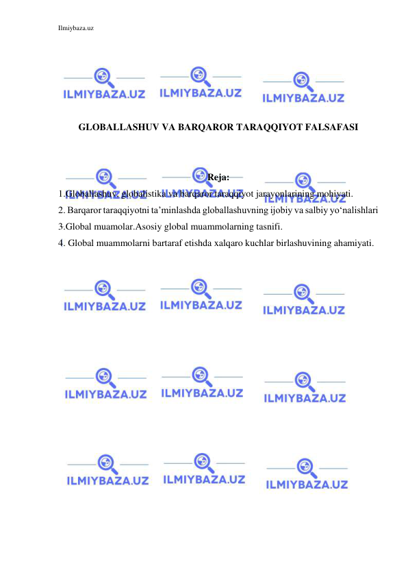 Ilmiybaza.uz 
 
 
 
 
 
 
GLOBALLASHUV VA BARQAROR TARAQQIYOT FALSAFASI 
 
 
Reja: 
1.Globallashuv, globalistika va barqaror taraqqiyot jarayonlarining mohiyati. 
2. Barqaror taraqqiyotni ta’minlashda globallashuvning ijobiy va salbiy yo‘nalishlari 
3.Global muamolar.Asosiy global muammolarning tasnifi. 
4. Global muammolarni bartaraf etishda xalqaro kuchlar birlashuvining ahamiyati. 
 
 
 
 
 
 
 
 
 
 
 
 
 
 
 
 
