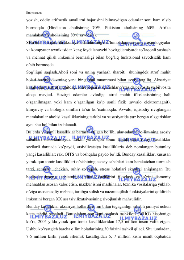 Ilmiybaza.uz 
 
yozish, oddiy arifmetik amallarni bajarishni bilmaydigan odamlar soni ham o’sib 
bormoqda (Hindiston aholisining 70%, Pokiston aholisining 60%, Afrika 
mamlakatlari aholisining 80% savodsiz).  
SHu bilan bir qatorda aksariyat odamlarning ma’lumot darajasi yangi texnologiyalar 
va kompyuter texnikasidan keng foydalanuvchi hozirgi jamiyatda to’laqonli yashash 
va mehnat qilish imkonini bermasligi bilan bog’liq funktsional savodsizlik ham 
o’sib bormoqda.  
Sog’liqni saqlash.Aholi soni va uning yashash sharoiti, shuningdek atrof muhit 
holati hozirgi davrning yana bir global muammosi bilan uzviy bog’liq. Aksariyat 
kasalliklar va atrof muhitdagi antropogen o’zgarishlar o’rtasida bevosita va bilvosita 
aloqa mavjud. Hozirgi odamlar avlodiga atrof muhit ifloslanishining hali 
o’rganilmagan yoki kam o’rganilgan ko’p sonli fizik (avvalo elektromagnit), 
kimyoviy va biologik omillari ta’sir ko’rsatmoqda. Avvalo, iqtisodiy rivojlangan 
mamlakatlar aholisi kasalliklarining tarkibi va xususiyatida yuz bergan o’zgarishlar 
ayni shu hol bilan izohlanadi.  
Bu erda yuqumli kasalliklar bartaraf etilgan bo’lib, ular odamlar o’limining asosiy 
sabablari hisoblanmaydi. Lekin yurak-qon tomir kasalliklari, ruhiy kasalliklar 
sezilarli darajada ko’paydi, «tsivilizatsiya kasalliklari» deb nomlangan butunlay 
yangi kasalliklar: rak, OITS va boshqalar paydo bo’ldi. Bunday kasalliklar, xususan 
yurak-qon tomir kasalliklari o’sishining asosiy sabablari kam harakatchan turmush 
tarzi, semirish, chekish, ruhiy zo’riqish, stress holatlari ekanligi aniqlangan. Bu 
hodisalar insonga tabiatning qudratli kuchlarini jilovlash va o’zini jismoniy 
mehnatdan asosan xalos etish, mazkur ishni mashinalar, texnika vositalariga yuklab, 
o’ziga asosan aqliy mehnat, tartibga solish va nazorat qilish funktsiyalarini qoldirish 
imkonini bergan XX asr tsivilizatsiyasining rivojlanish mahsulidir.  
Bunday kasalliklar aksariyat hollarda o’lim bilan tugaganligi sababli jamiyat uchun 
katta tahdid sanaladi. Butunjahon sog’liqni saqlash tashkiloti (WHO) hisobotiga 
ko’ra, 2005 yilda yurak qon-tomir kasalliklaridan 17,5 million inson vafot etgan. 
Ushbu ko’rsatgich barcha o’lim holatlarining 30 foizini tashkil qiladi. Shu jumladan, 
7,6 million kishi yurak ishemik kasalligidan 5, 7 million kishi insult oqibatida 
