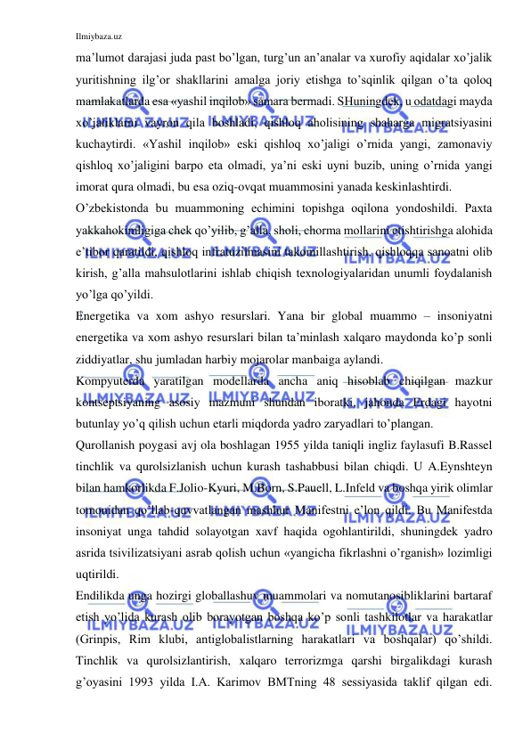 Ilmiybaza.uz 
 
ma’lumot darajasi juda past bo’lgan, turg’un an’analar va xurofiy aqidalar xo’jalik 
yuritishning ilg’or shakllarini amalga joriy etishga to’sqinlik qilgan o’ta qoloq 
mamlakatlarda esa «yashil inqilob» samara bermadi. SHuningdek, u odatdagi mayda 
xo’jaliklarni vayron qila boshladi, qishloq aholisining shaharga migratsiyasini 
kuchaytirdi. «Yashil inqilob» eski qishloq xo’jaligi o’rnida yangi, zamonaviy 
qishloq xo’jaligini barpo eta olmadi, ya’ni eski uyni buzib, uning o’rnida yangi 
imorat qura olmadi, bu esa oziq-ovqat muammosini yanada keskinlashtirdi.  
O’zbekistonda bu muammoning echimini topishga oqilona yondoshildi. Paxta 
yakkahokimligiga chek qo’yilib, g’alla, sholi, chorma mollarini etishtirishga alohida 
e’tibor qaratildi, qishloq infratuzilmasini takomillashtirish, qishloqqa sanoatni olib 
kirish, g’alla mahsulotlarini ishlab chiqish texnologiyalaridan unumli foydalanish 
yo’lga qo’yildi.  
Energetika va xom ashyo resurslari. Yana bir global muammo – insoniyatni 
energetika va xom ashyo resurslari bilan ta’minlash xalqaro maydonda ko’p sonli 
ziddiyatlar, shu jumladan harbiy mojarolar manbaiga aylandi.  
Kompyuterda yaratilgan modellarda ancha aniq hisoblab chiqilgan mazkur 
kontseptsiyaning asosiy mazmuni shundan iboratki, jahonda Erdagi hayotni 
butunlay yo’q qilish uchun etarli miqdorda yadro zaryadlari to’plangan. 
Qurollanish poygasi avj ola boshlagan 1955 yilda taniqli ingliz faylasufi B.Rassel 
tinchlik va qurolsizlanish uchun kurash tashabbusi bilan chiqdi. U A.Eynshteyn 
bilan hamkorlikda F.Jolio-Kyuri, M.Born, S.Pauell, L.Infeld va boshqa yirik olimlar 
tomonidan qo’llab-quvvatlangan mashhur Manifestni e’lon qildi. Bu Manifestda 
insoniyat unga tahdid solayotgan xavf haqida ogohlantirildi, shuningdek yadro 
asrida tsivilizatsiyani asrab qolish uchun «yangicha fikrlashni o’rganish» lozimligi 
uqtirildi.  
Endilikda unga hozirgi globallashuv muammolari va nomutanosibliklarini bartaraf 
etish yo’lida kurash olib borayotgan boshqa ko’p sonli tashkilotlar va harakatlar 
(Grinpis, Rim klubi, antiglobalistlarning harakatlari va boshqalar) qo’shildi. 
Tinchlik va qurolsizlantirish, xalqaro terrorizmga qarshi birgalikdagi kurash 
g’oyasini 1993 yilda I.A. Karimov BMTning 48 sessiyasida taklif qilgan edi. 
