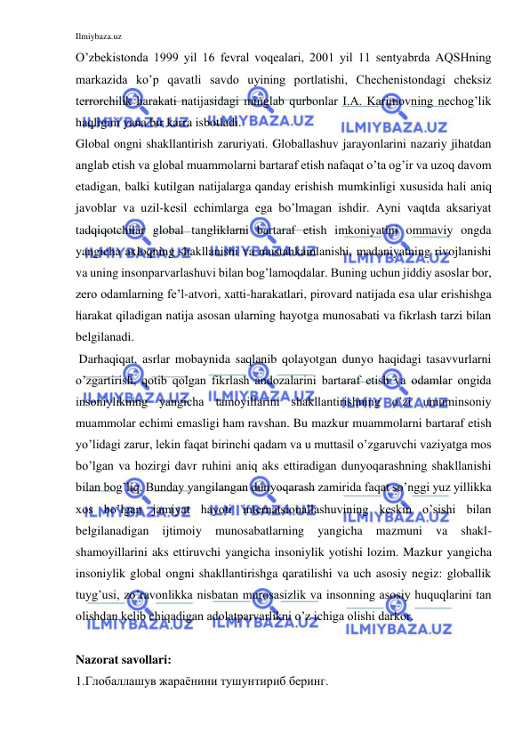 Ilmiybaza.uz 
 
O’zbekistonda 1999 yil 16 fevral voqealari, 2001 yil 11 sentyabrda AQSHning 
markazida ko’p qavatli savdo uyining portlatishi, Chechenistondagi cheksiz 
terrorchilik harakati natijasidagi minglab qurbonlar I.A. Karimovning nechog’lik 
haqligini yana bir karra isbotladi.  
Global ongni shakllantirish zaruriyati. Globallashuv jarayonlarini nazariy jihatdan 
anglab etish va global muammolarni bartaraf etish nafaqat o’ta og’ir va uzoq davom 
etadigan, balki kutilgan natijalarga qanday erishish mumkinligi xususida hali aniq 
javoblar va uzil-kesil echimlarga ega bo’lmagan ishdir. Ayni vaqtda aksariyat 
tadqiqotchilar global tangliklarni bartaraf etish imkoniyatini ommaviy ongda 
yangicha axloqning shakllanishi va mustahkamlanishi, madaniyatning rivojlanishi 
va uning insonparvarlashuvi bilan bog’lamoqdalar. Buning uchun jiddiy asoslar bor, 
zero odamlarning fe’l-atvori, xatti-harakatlari, pirovard natijada esa ular erishishga 
harakat qiladigan natija asosan ularning hayotga munosabati va fikrlash tarzi bilan 
belgilanadi.  
 Darhaqiqat, asrlar mobaynida saqlanib qolayotgan dunyo haqidagi tasavvurlarni 
o’zgartirish, qotib qolgan fikrlash andozalarini bartaraf etish va odamlar ongida 
insoniylikning yangicha tamoyillarini shakllantirishning o’zi umuminsoniy 
muammolar echimi emasligi ham ravshan. Bu mazkur muammolarni bartaraf etish 
yo’lidagi zarur, lekin faqat birinchi qadam va u muttasil o’zgaruvchi vaziyatga mos 
bo’lgan va hozirgi davr ruhini aniq aks ettiradigan dunyoqarashning shakllanishi 
bilan bog’liq. Bunday yangilangan dunyoqarash zamirida faqat so’nggi yuz yillikka 
xos bo’lgan jamiyat hayoti internatsionallashuvining keskin o’sishi bilan 
belgilanadigan 
ijtimoiy 
munosabatlarning 
yangicha 
mazmuni 
va 
shakl-
shamoyillarini aks ettiruvchi yangicha insoniylik yotishi lozim. Mazkur yangicha 
insoniylik global ongni shakllantirishga qaratilishi va uch asosiy negiz: globallik 
tuyg’usi, zo’ravonlikka nisbatan murosasizlik va insonning asosiy huquqlarini tan 
olishdan kelib chiqadigan adolatparvarlikni o’z ichiga olishi darkor.  
 
Nazorat savollari: 
1.Глобаллашув жараёнини тушунтириб беринг. 
