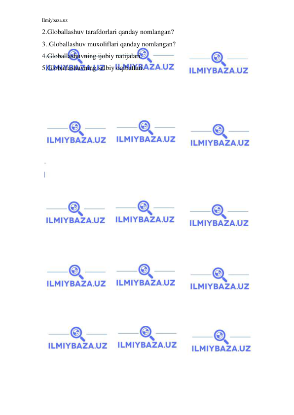 Ilmiybaza.uz 
 
2.Globallashuv tarafdorlari qanday nomlangan? 
3..Globallashuv muxoliflari qanday nomlangan? 
4.Globallashuvning ijobiy natijalari. 
5.Globallashuvning salbiy oqibatlari. 
 
