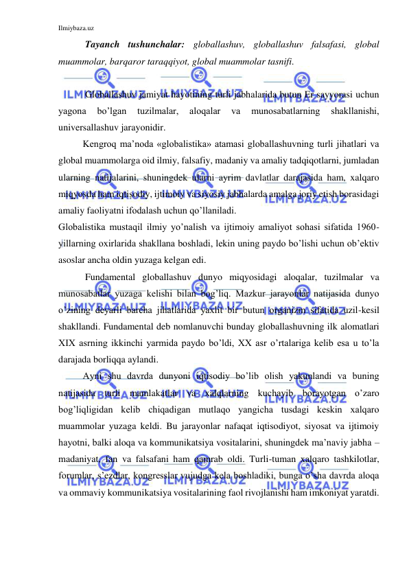 Ilmiybaza.uz 
 
 Tayanch tushunchalar: globallashuv, globallashuv falsafasi, global 
muammolar, barqaror taraqqiyot, global muammolar tasnifi. 
 
 Globallashuv jamiyat hayotining turli jabhalarida butun Er sayyorasi uchun 
yagona 
bo’lgan 
tuzilmalar, 
aloqalar 
va 
munosabatlarning 
shakllanishi, 
universallashuv jarayonidir. 
Kengroq ma’noda «globalistika» atamasi globallashuvning turli jihatlari va 
global muammolarga oid ilmiy, falsafiy, madaniy va amaliy tadqiqotlarni, jumladan 
ularning natijalarini, shuningdek ularni ayrim davlatlar darajasida ham, xalqaro 
miqyosda ham iqtisodiy, ijtimoiy va siyosiy jabhalarda amalga joriy etish borasidagi 
amaliy faoliyatni ifodalash uchun qo’llaniladi.  
Globalistika mustaqil ilmiy yo’nalish va ijtimoiy amaliyot sohasi sifatida 1960-
yillarning oxirlarida shakllana boshladi, lekin uning paydo bo’lishi uchun ob’ektiv 
asoslar ancha oldin yuzaga kelgan edi.  
 Fundamental globallashuv dunyo miqyosidagi aloqalar, tuzilmalar va 
munosabatlar yuzaga kelishi bilan bog’liq. Mazkur jarayonlar natijasida dunyo 
o’zining deyarli barcha jihatlarida yaxlit bir butun organizm sifatida uzil-kesil 
shakllandi. Fundamental deb nomlanuvchi bunday globallashuvning ilk alomatlari 
XIX asrning ikkinchi yarmida paydo bo’ldi, XX asr o’rtalariga kelib esa u to’la 
darajada borliqqa aylandi.  
Ayni shu davrda dunyoni iqtisodiy bo’lib olish yakunlandi va buning 
natijasida turli mamlakatlar va xalqlarning kuchayib borayotgan o’zaro 
bog’liqligidan kelib chiqadigan mutlaqo yangicha tusdagi keskin xalqaro 
muammolar yuzaga keldi. Bu jarayonlar nafaqat iqtisodiyot, siyosat va ijtimoiy 
hayotni, balki aloqa va kommunikatsiya vositalarini, shuningdek ma’naviy jabha – 
madaniyat, fan va falsafani ham qamrab oldi. Turli-tuman xalqaro tashkilotlar, 
forumlar, s’ezdlar, kongresslar vujudga kela boshladiki, bunga o’sha davrda aloqa 
va ommaviy kommunikatsiya vositalarining faol rivojlanishi ham imkoniyat yaratdi.  
