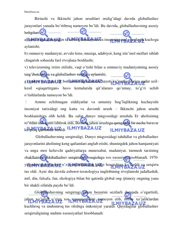 Ilmiybaza.uz 
 
Birinchi va Ikkinchi jahon urushlari oralig’idagi davrda globallashuv 
jarayonlari yanada bo’rtibroq namoyon bo’ldi. Bu davrda, globallashuvning asosiy 
beligilari: 
a) biosferaga antropogen ta’sirning kuchayishi va insonning real «geologik kuch»ga 
aylanishi; 
b) ommaviy madaniyat, avvalo kino, musiqa, adabiyot, keng iste’mol mollari ishlab 
chiqarish sohasida faol rivojlana boshlashi; 
v) televizorning ixtiro etilishi, vaqt o’tishi bilan u ommaviy madaniyatning asosiy 
targ’ibotchisiga va globallashuv ramziga aylanishi; 
g) makon va vaqtni ilk bor insonning kundalik hayoti ko’rsatkichlariga qadar uzil-
kesil «qisqartirgan» havo kemalarida qit’alararo qo’nmay, to’g’ri uchib 
o’tishlarlarda namoyon bo’ldi. 
Ammo echilmagan ziddiyatlar va umumiy bog’liqlikning kuchayishi 
insoniyat tarixidagi eng katta va davomli urush – Ikkinchi jahon urushi 
boshlanishiga olib keldi. Bu safar dunyo miqyosidagi urushda Er aholisining 
to’rtdan uch qismi ishtirok etdi, Birinchi jahon urushiga qaraganda bir necha baravar 
ko’proq qurbonlar berildi.  
 Globallashuvning serqirraligi. Dunyo miqyosidagi tahdidlar va globallashuv 
jarayonlarini aholining keng qatlamlari anglab etishi, shuningdek jahon hamjamiyati 
va unga mos keluvchi qadriyatlarga munosabat, madaniyat, turmush tarzining 
shakllanishi gldoballashuv serqirraligi bosqichiga xos xususiyat hisoblanadi. 1970-
yillardan globallashuv o’z rivojlanishining yangi bosqichiga ko’tarildi va serqirra 
tus oldi. Ayni shu davrda axborot-texnologiya inqilobining rivojlanishi jadallashdi, 
mif, din, falsafa, fan, ekologiya bilan bir qatorda global ong ijtimoiy ongning yana 
bir shakli sifatida paydo bo’ldi.  
Globallashuvning serqirragi jahon bozorini sezilarli darajada o’zgartirdi, 
jahon xo’jaligi o’ziga xos xususiyatlarini namoyon etib, milliy xo’jaliklardan 
kuchliroq va muhimroq tus olishiga imkoniyat yaratdi. Quyidagilar globallashuv 
serqirraligining muhim xususiyatlari hisoblanadi: 
