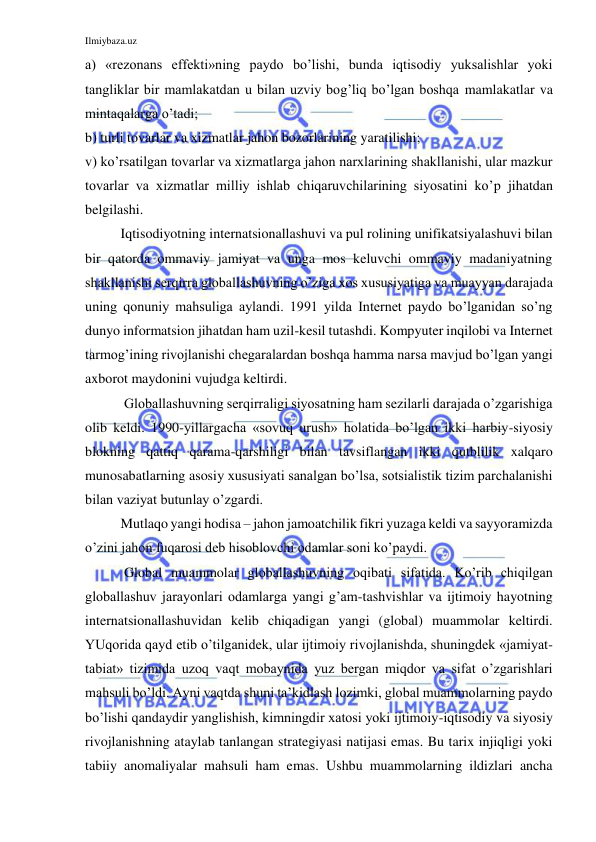 Ilmiybaza.uz 
 
a) «rezonans effekti»ning paydo bo’lishi, bunda iqtisodiy yuksalishlar yoki 
tangliklar bir mamlakatdan u bilan uzviy bog’liq bo’lgan boshqa mamlakatlar va 
mintaqalarga o’tadi; 
b) turli tovarlar va xizmatlar jahon bozorlarining yaratilishi; 
v) ko’rsatilgan tovarlar va xizmatlarga jahon narxlarining shakllanishi, ular mazkur 
tovarlar va xizmatlar milliy ishlab chiqaruvchilarining siyosatini ko’p jihatdan 
belgilashi.  
Iqtisodiyotning internatsionallashuvi va pul rolining unifikatsiyalashuvi bilan 
bir qatorda ommaviy jamiyat va unga mos keluvchi ommaviy madaniyatning 
shakllanishi serqirra globallashuvning o’ziga xos xususiyatiga va muayyan darajada 
uning qonuniy mahsuliga aylandi. 1991 yilda Internet paydo bo’lganidan so’ng 
dunyo informatsion jihatdan ham uzil-kesil tutashdi. Kompyuter inqilobi va Internet 
tarmog’ining rivojlanishi chegaralardan boshqa hamma narsa mavjud bo’lgan yangi 
axborot maydonini vujudga keltirdi.  
 Globallashuvning serqirraligi siyosatning ham sezilarli darajada o’zgarishiga 
olib keldi. 1990-yillargacha «sovuq urush» holatida bo’lgan ikki harbiy-siyosiy 
blokning qattiq qarama-qarshiligi bilan tavsiflangan ikki qutblilik xalqaro 
munosabatlarning asosiy xususiyati sanalgan bo’lsa, sotsialistik tizim parchalanishi 
bilan vaziyat butunlay o’zgardi.  
Mutlaqo yangi hodisa – jahon jamoatchilik fikri yuzaga keldi va sayyoramizda 
o’zini jahon fuqarosi deb hisoblovchi odamlar soni ko’paydi.  
 Global muammolar globallashuvning oqibati sifatida. Ko’rib chiqilgan 
globallashuv jarayonlari odamlarga yangi g’am-tashvishlar va ijtimoiy hayotning 
internatsionallashuvidan kelib chiqadigan yangi (global) muammolar keltirdi. 
YUqorida qayd etib o’tilganidek, ular ijtimoiy rivojlanishda, shuningdek «jamiyat-
tabiat» tizimida uzoq vaqt mobaynida yuz bergan miqdor va sifat o’zgarishlari 
mahsuli bo’ldi. Ayni vaqtda shuni ta’kidlash lozimki, global muammolarning paydo 
bo’lishi qandaydir yanglishish, kimningdir xatosi yoki ijtimoiy-iqtisodiy va siyosiy 
rivojlanishning ataylab tanlangan strategiyasi natijasi emas. Bu tarix injiqligi yoki 
tabiiy anomaliyalar mahsuli ham emas. Ushbu muammolarning ildizlari ancha 
