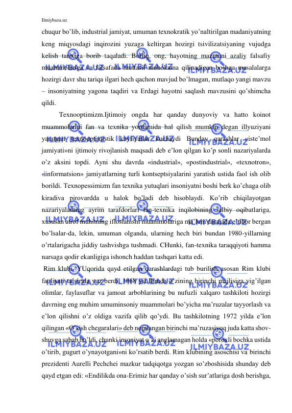 Ilmiybaza.uz 
 
chuqur bo’lib, industrial jamiyat, umuman texnokratik yo’naltirilgan madaniyatning 
keng miqyosdagi inqirozini yuzaga keltirgan hozirgi tsivilizatsiyaning vujudga 
kelish tarixiga borib taqaladi. Borliq, ong, hayotning mazmuni azaliy falsafiy 
muammolariga va falsafada muttasil muhokama qilinadigan boshqa masalalarga 
hozirgi davr shu tariqa ilgari hech qachon mavjud bo’lmagan, mutlaqo yangi mavzu 
– insoniyatning yagona taqdiri va Erdagi hayotni saqlash mavzusini qo’shimcha 
qildi.  
Texnooptimizm.Ijtimoiy ongda har qanday dunyoviy va hatto koinot 
muammolarini fan va texnika yordamida hal qilish mumkin degan illyuziyani 
yaratgan texnooptimistik kayfiyatlar kuchaydi Bunday qarashlar «iste’mol 
jamiyati»ni ijtimoiy rivojlanish maqsadi deb e’lon qilgan ko’p sonli nazariyalarda 
o’z aksini topdi. Ayni shu davrda «industrial», «postindustrial», «texnotron», 
«informatsion» jamiyatlarning turli kontseptsiyalarini yaratish ustida faol ish olib 
borildi. Texnopessimizm fan texnika yutuqlari insoniyatni boshi berk ko’chaga olib 
kiradiva pirovardda u halok bo’ladi deb hisoblaydi. Ko’rib chiqilayotgan 
nazariyalarning ayrim tarafdorlari fan-texnika inqilobining salbiy oqibatlariga, 
xususan atrof muhitning ifloslanishi muammolariga ma’lum darajada e’tibor bergan 
bo’lsalar-da, lekin, umuman olganda, ularning hech biri bundan 1980-yillarning 
o’rtalarigacha jiddiy tashvishga tushmadi. CHunki, fan-texnika taraqqiyoti hamma 
narsaga qodir ekanligiga ishonch haddan tashqari katta edi.  
 Rim klubi. YUqorida qayd etilgan qarashlardagi tub burilish asosan Rim klubi 
faoliyati ta’sirida yuz berdi. 1968 yil Rimda o’zining birinchi majlisiga yig’ilgan 
olimlar, faylasuflar va jamoat arboblarining bu nufuzli xalqaro tashkiloti hozirgi 
davrning eng muhim umuminsoniy muammolari bo’yicha ma’ruzalar tayyorlash va 
e’lon qilishni o’z oldiga vazifa qilib qo’ydi. Bu tashkilotning 1972 yilda e’lon 
qilingan «O’sish chegaralari» deb nomlangan birinchi ma’ruzasiyoq juda katta shov-
shuvga sabab bo’ldi, chunki insoniyat o’zi anglamagan holda «poroxli bochka ustida 
o’tirib, gugurt o’ynayotgani»ni ko’rsatib berdi. Rim klubining asoschisi va birinchi 
prezidenti Aurelli Pechchei mazkur tadqiqotga yozgan so’zboshisida shunday deb 
qayd etgan edi: «Endilikda ona-Erimiz har qanday o’sish sur’atlariga dosh berishga, 
