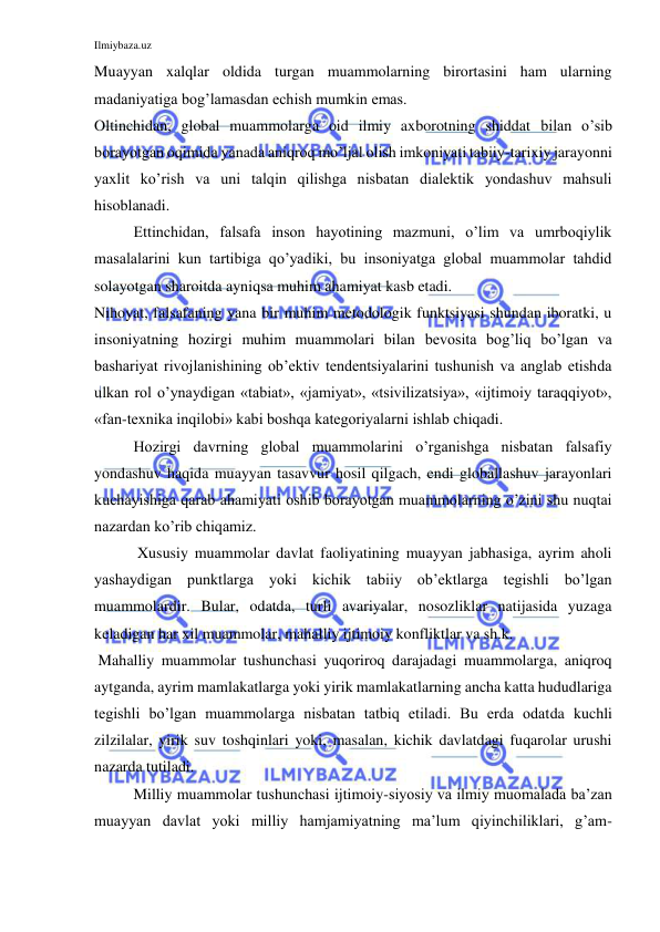 Ilmiybaza.uz 
 
Muayyan xalqlar oldida turgan muammolarning birortasini ham ularning 
madaniyatiga bog’lamasdan echish mumkin emas.  
Oltinchidan, global muammolarga oid ilmiy axborotning shiddat bilan o’sib 
borayotgan oqimida yanada aniqroq mo’ljal olish imkoniyati tabiiy-tarixiy jarayonni 
yaxlit ko’rish va uni talqin qilishga nisbatan dialektik yondashuv mahsuli 
hisoblanadi.  
Ettinchidan, falsafa inson hayotining mazmuni, o’lim va umrboqiylik 
masalalarini kun tartibiga qo’yadiki, bu insoniyatga global muammolar tahdid 
solayotgan sharoitda ayniqsa muhim ahamiyat kasb etadi.  
Nihoyat, falsafaning yana bir muhim metodologik funktsiyasi shundan iboratki, u 
insoniyatning hozirgi muhim muammolari bilan bevosita bog’liq bo’lgan va 
bashariyat rivojlanishining ob’ektiv tendentsiyalarini tushunish va anglab etishda 
ulkan rol o’ynaydigan «tabiat», «jamiyat», «tsivilizatsiya», «ijtimoiy taraqqiyot», 
«fan-texnika inqilobi» kabi boshqa kategoriyalarni ishlab chiqadi.  
Hozirgi davrning global muammolarini o’rganishga nisbatan falsafiy 
yondashuv haqida muayyan tasavvur hosil qilgach, endi globallashuv jarayonlari 
kuchayishiga qarab ahamiyati oshib borayotgan muammolarning o’zini shu nuqtai 
nazardan ko’rib chiqamiz.  
 Xususiy muammolar davlat faoliyatining muayyan jabhasiga, ayrim aholi 
yashaydigan punktlarga yoki kichik tabiiy ob’ektlarga tegishli bo’lgan 
muammolardir. Bular, odatda, turli avariyalar, nosozliklar natijasida yuzaga 
keladigan har xil muammolar, mahalliy ijtimoiy konfliktlar va sh.k.  
 Mahalliy muammolar tushunchasi yuqoriroq darajadagi muammolarga, aniqroq 
aytganda, ayrim mamlakatlarga yoki yirik mamlakatlarning ancha katta hududlariga 
tegishli bo’lgan muammolarga nisbatan tatbiq etiladi. Bu erda odatda kuchli 
zilzilalar, yirik suv toshqinlari yoki, masalan, kichik davlatdagi fuqarolar urushi 
nazarda tutiladi. 
Milliy muammolar tushunchasi ijtimoiy-siyosiy va ilmiy muomalada ba’zan 
muayyan davlat yoki milliy hamjamiyatning ma’lum qiyinchiliklari, g’am-
