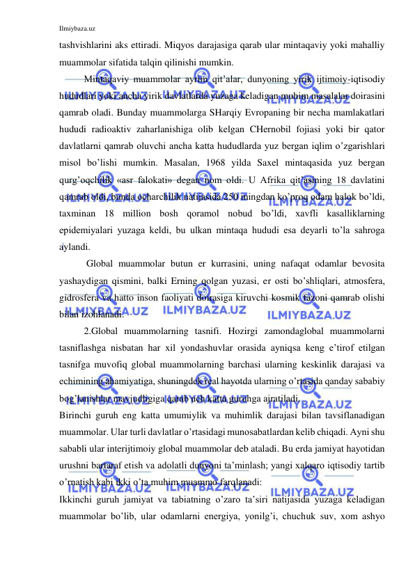 Ilmiybaza.uz 
 
tashvishlarini aks ettiradi. Miqyos darajasiga qarab ular mintaqaviy yoki mahalliy 
muammolar sifatida talqin qilinishi mumkin.  
Mintaqaviy muammolar ayrim qit’alar, dunyoning yirik ijtimoiy-iqtisodiy 
hududlari yoki ancha yirik davlatlarda yuzaga keladigan muhim masalalar doirasini 
qamrab oladi. Bunday muammolarga SHarqiy Evropaning bir necha mamlakatlari 
hududi radioaktiv zaharlanishiga olib kelgan CHernobil fojiasi yoki bir qator 
davlatlarni qamrab oluvchi ancha katta hududlarda yuz bergan iqlim o’zgarishlari 
misol bo’lishi mumkin. Masalan, 1968 yilda Saxel mintaqasida yuz bergan 
qurg’oqchilik «asr falokati» degan nom oldi. U Afrika qit’asining 18 davlatini 
qamrab oldi, bunda ocharchilik natijasida 250 mingdan ko’proq odam halok bo’ldi, 
taxminan 18 million bosh qoramol nobud bo’ldi, xavfli kasalliklarning 
epidemiyalari yuzaga keldi, bu ulkan mintaqa hududi esa deyarli to’la sahroga 
aylandi.  
 Global muammolar butun er kurrasini, uning nafaqat odamlar bevosita 
yashaydigan qismini, balki Erning qolgan yuzasi, er osti bo’shliqlari, atmosfera, 
gidrosfera va hatto inson faoliyati doirasiga kiruvchi kosmik fazoni qamrab olishi 
bilan izohlanadi.  
2.Global muammolarning tasnifi. Hozirgi zamondaglobal muammolarni 
tasniflashga nisbatan har xil yondashuvlar orasida ayniqsa keng e’tirof etilgan 
tasnifga muvofiq global muammolarning barchasi ularning keskinlik darajasi va 
echimining ahamiyatiga, shuningdek real hayotda ularning o’rtasida qanday sababiy 
bog’lanishlar mavjudligiga qarab uch katta guruhga ajratiladi.  
Birinchi guruh eng katta umumiylik va muhimlik darajasi bilan tavsiflanadigan 
muammolar. Ular turli davlatlar o’rtasidagi munosabatlardan kelib chiqadi. Ayni shu 
sababli ular interijtimoiy global muammolar deb ataladi. Bu erda jamiyat hayotidan 
urushni bartaraf etish va adolatli dunyoni ta’minlash; yangi xalqaro iqtisodiy tartib 
o’rnatish kabi ikki o’ta muhim muammo farqlanadi:  
Ikkinchi guruh jamiyat va tabiatning o’zaro ta’siri natijasida yuzaga keladigan 
muammolar bo’lib, ular odamlarni energiya, yonilg’i, chuchuk suv, xom ashyo 
