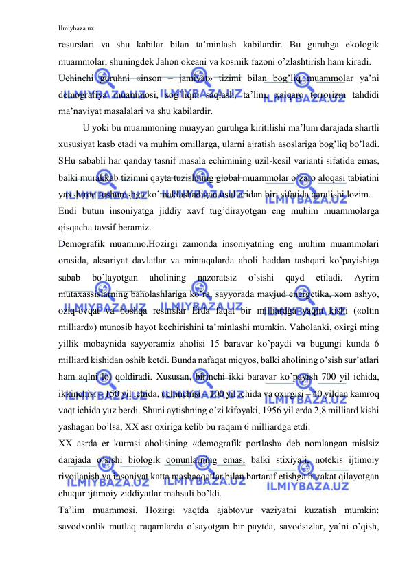 Ilmiybaza.uz 
 
resurslari va shu kabilar bilan ta’minlash kabilardir. Bu guruhga ekologik 
muammolar, shuningdek Jahon okeani va kosmik fazoni o’zlashtirish ham kiradi. 
Uchinchi guruhni «inson – jamiyat» tizimi bilan bog’liq muammolar ya’ni 
demografiya muammosi, sog’liqni saqlash, ta’lim, xalqaro terrorizm tahdidi 
ma’naviyat masalalari va shu kabilardir. 
U yoki bu muammoning muayyan guruhga kiritilishi ma’lum darajada shartli 
xususiyat kasb etadi va muhim omillarga, ularni ajratish asoslariga bog’liq bo’ladi. 
SHu sababli har qanday tasnif masala echimining uzil-kesil varianti sifatida emas, 
balki murakkab tizimni qayta tuzishning global muammolar o’zaro aloqasi tabiatini 
yaxshiroq tushunishga ko’maklashadigan usullaridan biri sifatida qaralishi lozim.  
Endi butun insoniyatga jiddiy xavf tug’dirayotgan eng muhim muammolarga 
qisqacha tavsif beramiz.  
Demografik muammo.Hozirgi zamonda insoniyatning eng muhim muammolari 
orasida, aksariyat davlatlar va mintaqalarda aholi haddan tashqari ko’payishiga 
sabab 
bo’layotgan 
aholining 
nazoratsiz 
o’sishi 
qayd 
etiladi. 
Ayrim 
mutaxassislarning baholashlariga ko’ra, sayyorada mavjud energetika, xom ashyo, 
oziq-ovqat va boshqa resurslar Erda faqat bir milliardga yaqin kishi («oltin 
milliard») munosib hayot kechirishini ta’minlashi mumkin. Vaholanki, oxirgi ming 
yillik mobaynida sayyoramiz aholisi 15 baravar ko’paydi va bugungi kunda 6 
milliard kishidan oshib ketdi. Bunda nafaqat miqyos, balki aholining o’sish sur’atlari 
ham aqlni lol qoldiradi. Xususan, birinchi ikki baravar ko’payish 700 yil ichida, 
ikkinchisi – 150 yil ichida, uchinchisi – 100 yil ichida va oxirgisi – 40 yildan kamroq 
vaqt ichida yuz berdi. Shuni aytishning o’zi kifoyaki, 1956 yil erda 2,8 milliard kishi 
yashagan bo’lsa, XX asr oxiriga kelib bu raqam 6 milliardga etdi.  
XX asrda er kurrasi aholisining «demografik portlash» deb nomlangan mislsiz 
darajada o’sishi biologik qonunlarning emas, balki stixiyali, notekis ijtimoiy 
rivojlanish va insoniyat katta mashaqqatlar bilan bartaraf etishga harakat qilayotgan 
chuqur ijtimoiy ziddiyatlar mahsuli bo’ldi.  
Ta’lim muammosi. Hozirgi vaqtda ajabtovur vaziyatni kuzatish mumkin: 
savodxonlik mutlaq raqamlarda o’sayotgan bir paytda, savodsizlar, ya’ni o’qish, 
