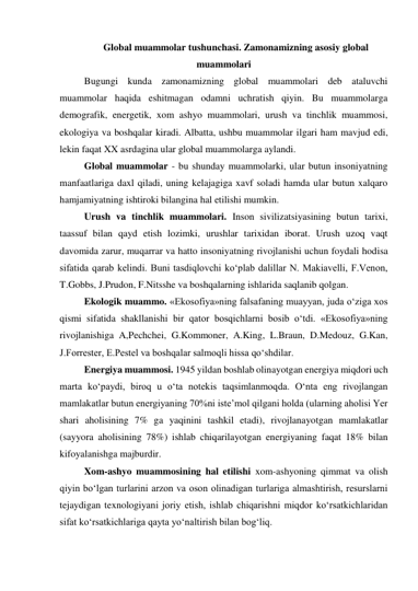 Global muammolar tushunchasi. Zamonamizning asosiy global 
muammolari 
Bugungi kunda zamonamizning global muammolari deb ataluvchi 
muammolar haqida eshitmagan odamni uchratish qiyin. Bu muammolarga 
demografik, energetik, xom ashyo muammolari, urush va tinchlik muammosi, 
ekologiya va boshqalar kiradi. Albatta, ushbu muammolar ilgari ham mavjud edi, 
lekin faqat XX asrdagina ular global muammolarga aylandi.  
Global muammolar - bu shunday muammolarki, ular butun insoniyatning 
manfaatlariga daxl qiladi, uning kelajagiga xavf soladi hamda ular butun xalqaro 
hamjamiyatning ishtiroki bilangina hal etilishi mumkin.  
Urush va tinchlik muammolari. Inson sivilizatsiyasining butun tarixi, 
taassuf bilan qayd etish lozimki, urushlar tarixidan iborat. Urush uzoq vaqt 
davomida zarur, muqarrar va hatto insoniyatning rivojlanishi uchun foydali hodisa 
sifatida qarab kelindi. Buni tasdiqlovchi ko‘plab dalillar N. Makiavelli, F.Venon, 
T.Gobbs, J.Prudon, F.Nitsshe va boshqalarning ishlarida saqlanib qolgan.  
Ekologik muammo. «Ekosofiya»ning falsafaning muayyan, juda o‘ziga xos 
qismi sifatida shakllanishi bir qator bosqichlarni bosib o‘tdi. «Ekosofiya»ning 
rivojlanishiga A,Pechchei, G.Kommoner, A.King, L.Braun, D.Medouz, G.Kan, 
J.Forrester, E.Pestel va boshqalar salmoqli hissa qo‘shdilar.  
Energiya muammosi. 1945 yildan boshlab olinayotgan energiya miqdori uch 
marta ko‘paydi, biroq u o‘ta notekis taqsimlanmoqda. O‘nta eng rivojlangan 
mamlakatlar butun energiyaning 70%ni iste’mol qilgani holda (ularning aholisi Yer 
shari aholisining 7% ga yaqinini tashkil etadi), rivojlanayotgan mamlakatlar 
(sayyora aholisining 78%) ishlab chiqarilayotgan energiyaning faqat 18% bilan 
kifoyalanishga majburdir.  
Xom-ashyo muammosining hal etilishi xom-ashyoning qimmat va olish 
qiyin bo‘lgan turlarini arzon va oson olinadigan turlariga almashtirish, resurslarni 
tejaydigan texnologiyani joriy etish, ishlab chiqarishni miqdor ko‘rsatkichlaridan 
sifat ko‘rsatkichlariga qayta yo‘naltirish bilan bog‘liq.  
