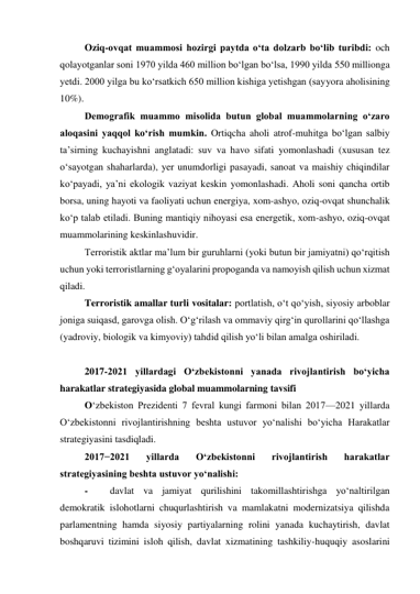 Oziq-ovqat muammosi hozirgi paytda o‘ta dolzarb bo‘lib turibdi: och 
qolayotganlar soni 1970 yilda 460 million bo‘lgan bo‘lsa, 1990 yilda 550 millionga 
yetdi. 2000 yilga bu ko‘rsatkich 650 million kishiga yetishgan (sayyora aholisining 
10%).  
Demografik muammo misolida butun global muammolarning o‘zaro 
aloqasini yaqqol ko‘rish mumkin. Ortiqcha aholi atrof-muhitga bo‘lgan salbiy 
ta’sirning kuchayishni anglatadi: suv va havo sifati yomonlashadi (xususan tez 
o‘sayotgan shaharlarda), yer unumdorligi pasayadi, sanoat va maishiy chiqindilar 
ko‘payadi, ya’ni ekologik vaziyat keskin yomonlashadi. Aholi soni qancha ortib 
borsa, uning hayoti va faoliyati uchun energiya, xom-ashyo, oziq-ovqat shunchalik 
ko‘p talab etiladi. Buning mantiqiy nihoyasi esa energetik, xom-ashyo, oziq-ovqat 
muammolarining keskinlashuvidir.  
Terroristik aktlar ma’lum bir guruhlarni (yoki butun bir jamiyatni) qo‘rqitish 
uchun yoki terroristlarning g‘oyalarini propoganda va namoyish qilish uchun xizmat 
qiladi.  
Terroristik amallar turli vositalar: portlatish, o‘t qo‘yish, siyosiy arboblar 
joniga suiqasd, garovga olish. O‘g‘rilash va ommaviy qirg‘in qurollarini qo‘llashga 
(yadroviy, biologik va kimyoviy) tahdid qilish yo‘li bilan amalga oshiriladi.  
  
2017-2021 yillardagi O‘zbekistonni yanada rivojlantirish bo‘yicha 
harakatlar strategiyasida global muammolarning tavsifi  
O‘zbekiston Prezidenti 7 fevral kungi farmoni bilan 2017—2021 yillarda 
O‘zbekistonni rivojlantirishning beshta ustuvor yo‘nalishi bo‘yicha Harakatlar 
strategiyasini tasdiqladi.   
2017−2021 
yillarda 
O‘zbekistonni 
rivojlantirish 
harakatlar 
strategiyasining beshta ustuvor yo‘nalishi:  
- 
davlat va jamiyat qurilishini takomillashtirishga yo‘naltirilgan 
demokratik islohotlarni chuqurlashtirish va mamlakatni modernizatsiya qilishda 
parlamentning hamda siyosiy partiyalarning rolini yanada kuchaytirish, davlat 
boshqaruvi tizimini isloh qilish, davlat xizmatining tashkiliy-huquqiy asoslarini 
