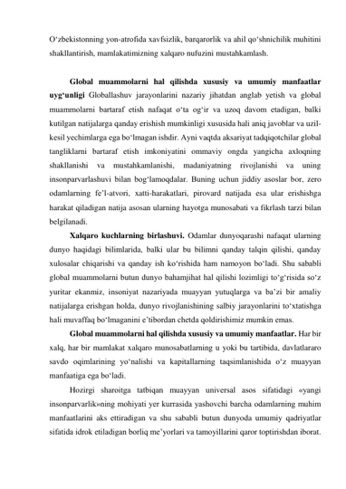 O‘zbekistonning yon-atrofida xavfsizlik, barqarorlik va ahil qo‘shnichilik muhitini 
shakllantirish, mamlakatimizning xalqaro nufuzini mustahkamlash.  
  
Global muammolarni hal qilishda xususiy va umumiy manfaatlar 
uyg‘unligi Globallashuv jarayonlarini nazariy jihatdan anglab yetish va global 
muammolarni bartaraf etish nafaqat o‘ta og‘ir va uzoq davom etadigan, balki 
kutilgan natijalarga qanday erishish mumkinligi xususida hali aniq javoblar va uzil-
kesil yechimlarga ega bo‘lmagan ishdir. Ayni vaqtda aksariyat tadqiqotchilar global 
tangliklarni bartaraf etish imkoniyatini ommaviy ongda yangicha axloqning 
shakllanishi 
va 
mustahkamlanishi, 
madaniyatning 
rivojlanishi 
va 
uning 
insonparvarlashuvi bilan bog‘lamoqdalar. Buning uchun jiddiy asoslar bor, zero 
odamlarning fe’l-atvori, xatti-harakatlari, pirovard natijada esa ular erishishga 
harakat qiladigan natija asosan ularning hayotga munosabati va fikrlash tarzi bilan 
belgilanadi.  
Xalqaro kuchlarning birlashuvi. Odamlar dunyoqarashi nafaqat ularning 
dunyo haqidagi bilimlarida, balki ular bu bilimni qanday talqin qilishi, qanday 
xulosalar chiqarishi va qanday ish ko‘rishida ham namoyon bo‘ladi. Shu sababli 
global muammolarni butun dunyo bahamjihat hal qilishi lozimligi to‘g‘risida so‘z 
yuritar ekanmiz, insoniyat nazariyada muayyan yutuqlarga va ba’zi bir amaliy 
natijalarga erishgan holda, dunyo rivojlanishining salbiy jarayonlarini to‘xtatishga 
hali muvaffaq bo‘lmaganini e’tibordan chetda qoldirishimiz mumkin emas.  
Global muammolarni hal qilishda xususiy va umumiy manfaatlar. Har bir 
xalq, har bir mamlakat xalqaro munosabatlarning u yoki bu tartibida, davlatlararo 
savdo oqimlarining yo‘nalishi va kapitallarning taqsimlanishida o‘z muayyan 
manfaatiga ega bo‘ladi.  
Hozirgi sharoitga tatbiqan muayyan universal asos sifatidagi «yangi 
insonparvarlik»ning mohiyati yer kurrasida yashovchi barcha odamlarning muhim 
manfaatlarini aks ettiradigan va shu sababli butun dunyoda umumiy qadriyatlar 
sifatida idrok etiladigan borliq me’yorlari va tamoyillarini qaror toptirishdan iborat. 
