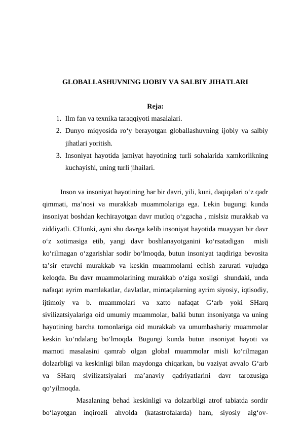 GLOBALLASHUVNING IJOBIY VA SALBIY JIHATLARI
Reja:
1. Ilm fan va texnika taraqqiyoti masalalari. 
2. Dunyo miqyosida ro‘y berayotgan globallashuvning ijobiy va salbiy
jihatlari yoritish. 
3. Insoniyat hayotida jamiyat hayotining turli sohalarida xamkorlikning
kuchayishi, uning turli jihailari.
Inson va insoniyat hayotining har bir davri, yili, kuni, daqiqalari o‘z qadr
qimmati, ma’nosi  va murakkab muammolariga ega. Lekin bugungi  kunda
insoniyat boshdan kechirayotgan davr mutloq o‘zgacha , mislsiz murakkab va
ziddiyatli. CHunki, ayni shu davrga kelib insoniyat hayotida muayyan bir davr
o‘z  xotimasiga  etib,  yangi  davr  boshlanayotganini  ko‘rsatadigan   misli
ko‘rilmagan o‘zgarishlar sodir bo‘lmoqda, butun insoniyat taqdiriga bevosita
ta’sir  etuvchi  murakkab  va  keskin  muammolarni  echish  zarurati  vujudga
keloqda. Bu davr muammolarining murakkab o‘ziga xosligi  shundaki, unda
nafaqat ayrim mamlakatlar, davlatlar, mintaqalarning ayrim siyosiy, iqtisodiy,
ijtimoiy  va  b.  muammolari  va  xatto  nafaqat  G‘arb  yoki  SHarq
sivilizatsiyalariga oid umumiy muammolar, balki butun insoniyatga va uning
hayotining barcha tomonlariga oid murakkab va umumbashariy muammolar
keskin  ko‘ndalang  bo‘lmoqda.  Bugungi  kunda  butun  insoniyat  hayoti  va
mamoti  masalasini  qamrab  olgan  global  muammolar  misli  ko‘rilmagan
dolzarbligi va keskinligi bilan maydonga chiqarkan, bu vaziyat avvalo G‘arb
va  SHarq  sivilizatsiyalari  ma’anaviy  qadriyatlarini  davr  tarozusiga
qo‘yilmoqda. 
          Masalaning behad keskinligi va dolzarbligi atrof tabiatda sordir
bo‘layotgan  inqirozli  ahvolda  (katastrofalarda)  ham,  siyosiy  alg‘ov-
