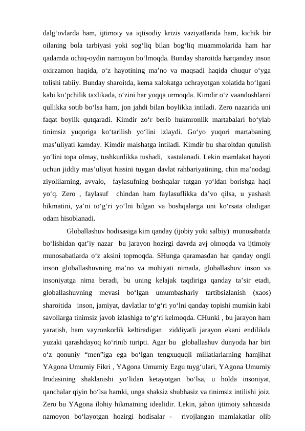 dalg‘ovlarda ham, ijtimoiy va iqtisodiy krizis vaziyatlarida ham, kichik bir
oilaning bola tarbiyasi  yoki sog‘liq bilan bog‘liq muammolarida ham har
qadamda ochiq-oydin namoyon bo‘lmoqda. Bunday sharoitda harqanday inson
oxirzamon haqida, o‘z hayotining ma’no va maqsadi haqida chuqur o‘yga
tolishi tabiiy. Bunday sharoitda, kema xalokatga uchrayotgan xolatida bo‘lgani
kabi ko‘pchilik taxlikada, o‘zini har yoqqa urmoqda. Kimdir o‘z vaandoshlarni
qullikka sotib bo‘lsa ham, jon jahdi bilan boylikka intiladi. Zero nazarida uni
faqat  boylik qutqaradi. Kimdir  zo‘r  berib hukmronlik martabalari  bo‘ylab
tinimsiz  yuqoriga  ko‘tarilish  yo‘lini  izlaydi.  Go‘yo  yuqori  martabaning
mas’uliyati kamday. Kimdir maishatga intiladi. Kimdir bu sharoitdan qutulish
yo‘lini topa olmay, tushkunlikka tushadi,  xastalanadi. Lekin mamlakat hayoti
uchun jiddiy mas’uliyat hissini tuygan davlat rahbariyatining, chin ma’nodagi
ziyolilarning, avvalo,  faylasufning boshqalar tutgan yo‘ldan borishga haqi
yo‘q.  Zero  ,  faylasuf   chindan  ham  faylasuflikka  da’vo  qilsa,  u  yashash
hikmatini, ya’ni to‘g‘ri yo‘lni bilgan va boshqalarga uni ko‘rsata oladigan
odam hisoblanadi.
        Globallashuv hodisasiga kim qanday (ijobiy yoki salbiy)  munosabatda
bo‘lishidan qat’iy nazar  bu jarayon hozirgi davrda avj olmoqda va ijtimoiy
munosabatlarda o‘z aksini topmoqda. SHunga qaramasdan har qanday ongli
inson globallashuvning ma’no va mohiyati nimada, globallashuv inson va
insoniyatga  nima  beradi,  bu  uning  kelajak  taqdiriga  qanday  ta’sir  etadi,
globallashuvning  mevasi  bo‘lgan  umumbashariy  tartibsizlanish  (xaos)
sharoitida   inson, jamiyat, davlatlar to‘g‘ri yo‘lni qanday topishi mumkin kabi
savollarga tinimsiz javob izlashiga to‘g‘ri kelmoqda. CHunki , bu jarayon ham
yaratish, ham vayronkorlik keltiradigan  ziddiyatli jarayon ekani endilikda
yuzaki qarashdayoq ko‘rinib turipti. Agar bu  globallashuv dunyoda har biri
o‘z  qonuniy  “men”iga  ega  bo‘lgan  tengxuquqli  millatlarlarning  hamjihat
YAgona Umumiy Fikri , YAgona Umumiy Ezgu tuyg‘ulari, YAgona Umumiy
Irodasining  shaklanishi  yo‘lidan  ketayotgan  bo‘lsa,  u  holda  insoniyat,
qanchalar qiyin bo‘lsa hamki, unga shaksiz shubhasiz va tinimsiz intilishi joiz.
Zero bu YAgona ilohiy hikmatning idealidir. Lekin, jahon ijtimoiy sahnasida
namoyon  bo‘layotgan  hozirgi  hodisalar  -   rivojlangan  mamlakatlar  olib
