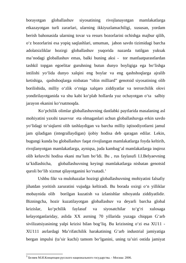borayotgan  globallashuv  siyosatining  rivojlanayotgan  mamlakatlarga
etkazayotgan  turli  zararlari,  ularning  ikkiyuzlamachiligi,  xususan,  yordam
berish bahonasida ularning tovar va resurs bozorlarini ochishga majbur qilib,
o‘z bozorlarini esa yopiq saqlashlari, umuman,  jahon savdo tizimidagi barcha
adolatsizliklar  hozirgi  globallashuv  yuqorida  nazarda  tutilgan  yuksak
ma’nodagi globallashuv emas, balki buning aksi -  tor manfaatparastlardan
tashkil  topgan  egoelitar  guruhning  butun  dunyo  boyligiga  ega  bo‘lishga
intilishi  yo‘lida  dunyo  xalqini  eng  boylar  va  eng  qashshoqlarga  ajralib
ketishiga,  qashshoqlarga nisbatan “oltin milliard” genotsid siyosatining olib
borilishida,  milliy  o‘zlik  o‘rniga  xalqaro  ziddiyatlar  va  terrorchilik  olovi
yondirilayotganida va shu kabi ko‘plab hollarda yuz ochayotgan o‘ta  salbiy
jarayon ekanini ko‘rsatmoqda. 
          Ko‘pchilik olimlar globallashuvning dastlabki paytlarida masalaning asl
mohiyatini yaxshi tasavvur  eta olmaganlari uchun globallashuvga erkin savdo
yo‘lidagi to‘siqlarni olib tashlaydigan va barcha milliy iqtisodiyotlarni jamul
jam  qiladigan  (integrallaydigan)  ijobiy  hodisa  deb  qaragan  edilar.  Lekin,
bugungi kunda bu globallashuv faqat rivojlangan mamlakatlarga foyda keltirib,
rivojlanyotgan mamlakatlarga, ayniqsa, juda kambag‘al mamlakatlarga inqiroz
olib keluvchi hodisa ekani ma’lum bo‘ldi. Bu , rus faylasufi I.I.Belyaevning
ta’kidlashicha,   globallashuvning keyingi mamlakatlarga nisbatan genotsid
quroli bo‘lib xizmat qilayotganini ko‘rsatadi.1 
         Ushbu fikr va mulohazalar hozirgi globallashuvning mohiyatini falsafiy
jihatdan yoritish zaruratini vujudga keltiradi. Bu borada oxirgi o‘n yilliklar
mobaynida  olib   borilgan  kuzatish  va  izlanishlar  nihoyatda  ziddiyatlidir.
Bizningcha,  hozir  kuzatilayotgan  globallashuv  va  deyarli  barcha  global
krizislar,  ko‘pchilik  faylasuf  va  siyosatchilar  to‘g‘ri  xulosaga
kelayotganlariday,  aslida  XX  asrning  70  yillarida  yuzaga  chiqqan  G‘arb
sivilizatsiyasining yalpi krizisi bilan bog‘liq. Bu krizisning o‘zi esa XU11 -
XU111  asrlardagi  Ma’rifatchilik  harakatining  G‘arb  industrial  jamiyatiga
bergan impulsi (ta’sir kuchi) tamom bo‘lganini, uning ta’siri ostida jamiyat
1 Беляев М.И.Концепция русского национального государства. - Москва: 2006.
