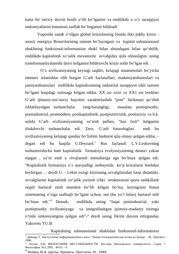 katta bir tarixiy davrni bosib o‘tib bo‘lganini va endilikda u o‘z taraqqiyot
imkoniyatlarini batamom sarflab bo‘linganini bildiradi.  
        Yuqorida sanab o‘tilgan global krizislarning fonida ikki jiddiy krizis -
asosiy energiya Resurslarining tamom bo‘layotgani va  kapital substansional
shaklining  funksional-informatsion  shakl  bilan  almashgani  bilan  qo‘shilib,
endilikda kapitalistik xo‘jalik mexanizmi  avvalgiday qola olmasligini, uning
transformatsiyalanishi davri kelganini bildiruvchi krizis sodir bo‘lgan edi. 
         O‘z sivilizatsiyaning keyingi taqdiri, kelajagi muammolari bo‘yicha
intensiv izlanishlar olib borgan G‘arb faylasuflari, madaniyatshunoslari  va
jamiyatshunoslari  endilikda kapitalizmning industrial taraqqiyot sikli tamom
bo‘lgani haqidagi xulosaga kelgan edilar. XX asr oxiri va XX1 asr boshlari
G‘arb  ijtimoiy-ma’naviy  hayotini  xarakterlashda  “post”  birikmasi  qo‘shib
ishlatilayotgan  tushunchalar   rang-barangligi,   masalan,  postiqtisodiy,
postindustrial, postmodern, postkapitalistik, postpozitivistik, posttarixiy va h.k.
aslida  G‘arb  sivilizatsiyasining  so‘nish  pallasi,  “kuz  fasli”  kelganini
ifodalovchi  tushunchalar  edi.  Zero,  G‘arb  futurologlari  
 endi  bu
sivilizatsiyaning kelajagi qanday bo‘lishini bashorat qila olmay qolgan edilar, -
degan  edi  bu  haqida  U.Deyzard.2 
Rus  faylasufi  L.V.Leskovning
tushuntirishicha ham kapitalistik  formatsiya evolyusiyasining dasturi yakun
topgan  ,  ya’ni  endi  u  rivojlanish  stimullariga  ega  bo‘lmay  qolgan  edi.
“Kapitalistik formatsiya o‘z mavjudligi mobaynida  ko‘p krizislarni boshdan
kechirgan , - deydi U. - Lekin oxirgi krizisning avvalgilaridan farqi shundaki,
avvalgilarini kapitalistik xo‘jalik yuritish ichki  strukturasini qayta tashkillash
orqali  bartaraf  etish  mumkin  bo‘lib  kelgan  bo‘lsa,  keyingisini  butun
sistemaning o‘ziga taalluqli bo‘lgani uchun, uni (bu yo‘l bilan) bartaraf etib
bo‘lmas  edi.”3 Demak,   endilikda  uning  “faqat  postindustrial,  yoki
postiqtisodiy  sivilizatsiyaga   va  integrallashgan  ijtimoiy-madaniy  tizimga
o‘tishi imkoniyatigina qolgan edi”-4 deydi uning fikrini davom ettirganday
Yakovets YU.B.    
         Kapitalning  substansional  shaklidan  funksional-informatsion
2 Дайзард У. Наступление информационного века.// Новая технократическая волна на Западе. - М.: Прогресс.
1986.
3 Лесков  Л.В. ФИЛОСОФИЯ  НЕСТАБИЛЬНОСТИ.  Вестник  Московского  университета.  Серия  7.
Философия. №3, 2001.  40-61 – б.
4 Яковец Ю.В. Циклы. Кризисы. Прогнозы. М., 1999.
